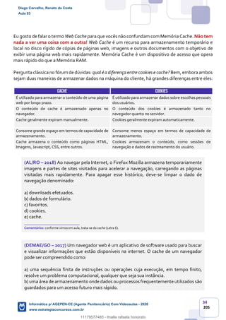34
205
Eu gosto de falar o termo Web Cache para que vocês não confundam com Memória Cache. Não tem
nada a ver uma coisa com a outra! Web Cache é um recurso para armazenamento temporário e
local no disco rígido de cópias de páginas web, imagens e outros documentos com o objetivo de
exibir uma página web mais rapidamente. Memória Cache é um dispositivo de acesso que opera
mais rápido do que a Memória RAM.
Pergunta clássica no fórum de dúvidas: qual éa diferença entre cookies e cache? Bem, embora ambos
sejam duas maneiras de armazenar dados na máquina do cliente, há grandes diferenças entre eles:
CACHE COOKIES
É utilizado para armazenar o conteúdo de uma página
web por longo prazo.
É utilizado para armazenar dados sobre escolhas pessoais
dos usuários.
O conteúdo do cache é armazenado apenas no
navegador.
O conteúdo dos cookies é armazenado tanto no
navegador quanto no servidor.
Cache geralmente expiram manualmente. Cookies geralmente expiram automaticamente.
Consome grande espaço em termos de capacidade de
armazenamento.
Consome menos espaço em termos de capacidade de
armazenamento.
Cache armazena o conteúdo como páginas HTML,
Imagens, Javascript, CSS, entre outros.
Cookies armazenam o conteúdo, como sessões de
navegação e dados de rastreamento do usuário.
(AL/RO – 2018) Ao navegar pela Internet, o Firefox Mozilla armazena temporariamente
imagens e partes de sites visitados para acelerar a navegação, carregando as páginas
visitadas mais rapidamente. Para apagar esse histórico, deve-se limpar o dado de
navegação denominado:
a) downloads efetuados.
b) dados de formulário.
c) favoritos.
d) cookies.
e) cache.
_______________________
Comentários: conforme vimos em aula, trata-se do cache (Letra E).
(DEMAE/GO – 2017) Um navegador web é um aplicativo de software usado para buscar
e visualizar informações que estão disponíveis na internet. O cache de um navegador
pode ser compreendido como:
a) uma sequência finita de instruções ou operações cuja execução, em tempo finito,
resolve um problema computacional, qualquer que seja sua instância.
b) uma área de armazenamento onde dados ou processos frequentemente utilizados são
guardados para um acesso futuro mais rápido.
Diego Carvalho, Renato da Costa
Aula 03
Informática p/ AGEPEN-CE (Agente Penitenciário) Com Videoaulas - 2020
www.estrategiaconcursos.com.br
1380771
11179577485 - thialla rafaela honorato
 