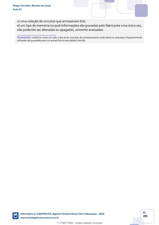 35
205
c) uma coleção de circuitos que armazenam bits.
d) um tipo de memória no qual informações são gravadas pelo fabricante uma única vez,
não podendo ser alteradas ou apagadas, somente acessadas.
_______________________
Comentários: conforme vimos em aula, trata-se de uma área de armazenamento onde dados ou processos frequentemente
utilizados são guardados para um acesso futuro mais rápido (Letra B).
Diego Carvalho, Renato da Costa
Aula 03
Informática p/ AGEPEN-CE (Agente Penitenciário) Com Videoaulas - 2020
www.estrategiaconcursos.com.br
1380771
11179577485 - thialla rafaela honorato
 