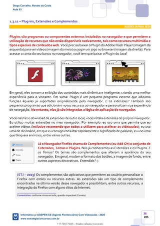 36
205
1.3.11 – Plug-ins, Extensões e Complementos
INCIDÊNCIA EMPROVA: média
Plugins são programas ou componentes externos instalados no navegador e que permitem a
utilização de recursos que não estão disponíveis nativamente, tais como recursos multimídia e
tipos especiais de conteúdos web. Você precisa baixar o Plugin do Adobe Flash Player (imagem da
esquerda) para ver vídeos (imagem do meio) ou jogar um jogo no browser (imagem da direita). Para
acessar a conta do seu banco no navegador, você tem que baixar o Plugin do Java!
Em geral, eles tornam a exibição dos conteúdos mais dinâmica e inteligente, criando uma melhor
experiência para o visitante. Em suma: Plugin é um pequeno programa externo que adiciona
funções àquelas já suportadas originalmente pelo navegador. E as extensões? Também são
pequenos programas que adicionam novos recursos ao navegador e personalizam sua experiência
de navegação. No entanto, elas já são integradas a lógica de aplicação do navegador.
Você não faz o download de extensões de outro local, você instala extensões do próprio navegador.
Eu utilizo muitas extensões no meu navegador. Por exemplo: eu uso uma que permite que eu
acelere vídeos (inclusive recomendo que todos a utilizem para acelerar as videoaulas); eu uso
uma de dicionário, em que eu consigo consultar rapidamente o significado de palavras; eu uso uma
que bloqueia anúncios; entre várias outras.
Já o Navegador Firefox chama de Complementos (ou Add-On) o conjunto de
Extensões, Temas e Plugins. Nós já conhecemos as Extensões e os Plugins. E
os Temas? Os temas são complementos que alteram a aparência do seu
navegador. Em geral, mudam o formato dos botões, a imagem de fundo, entre
outros aspectos decorativos. Entendido? :)
(STJ – 2015) Os complementos são aplicativos que permitem ao usuário personalizar o
Firefox com estilos ou recursos extras. As extensões são um tipo de complemento
encontradas na última versão desse navegador e possibilitam, entre outros recursos, a
integração do Firefox com alguns sítios da Internet.
_______________________
Comentários: conforme vimos em aula, questão impecável (Correto).
Diego Carvalho, Renato da Costa
Aula 03
Informática p/ AGEPEN-CE (Agente Penitenciário) Com Videoaulas - 2020
www.estrategiaconcursos.com.br
1380771
11179577485 - thialla rafaela honorato
 