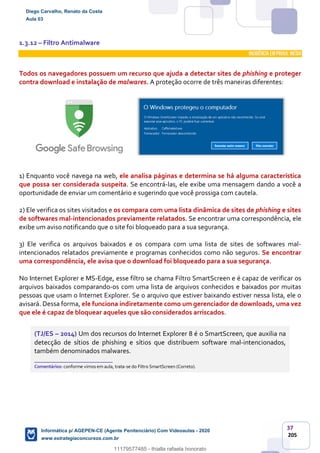 37
205
1.3.12 – Filtro Antimalware
INCIDÊNCIA EMPROVA: média
Todos os navegadores possuem um recurso que ajuda a detectar sites de phishing e proteger
contra download e instalação de malwares. A proteção ocorre de três maneiras diferentes:
1) Enquanto você navega na web, ele analisa páginas e determina se há alguma característica
que possa ser considerada suspeita. Se encontrá-las, ele exibe uma mensagem dando a você a
oportunidade de enviar um comentário e sugerindo que você prossiga com cautela.
2) Ele verifica os sites visitados e os compara com uma lista dinâmica de sites de phishing e sites
de softwares mal-intencionados previamente relatados. Se encontrar uma correspondência, ele
exibe um aviso notificando que o site foi bloqueado para a sua segurança.
3) Ele verifica os arquivos baixados e os compara com uma lista de sites de softwares mal-
intencionados relatados previamente e programas conhecidos como não seguros. Se encontrar
uma correspondência, ele avisa que o download foi bloqueado para a sua segurança.
No Internet Explorer e MS-Edge, esse filtro se chama Filtro SmartScreen e é capaz de verificar os
arquivos baixados comparando-os com uma lista de arquivos conhecidos e baixados por muitas
pessoas que usam o Internet Explorer. Se o arquivo que estiver baixando estiver nessa lista, ele o
avisará. Dessa forma, ele funciona indiretamente como um gerenciador de downloads, uma vez
que ele é capaz de bloquear aqueles que são considerados arriscados.
(TJ/ES – 2014) Um dos recursos do Internet Explorer 8 é o SmartScreen, que auxilia na
detecção de sítios de phishing e sítios que distribuem software mal-intencionados,
também denominados malwares.
_______________________
Comentários: conforme vimos em aula, trata-se do Filtro SmartScreen (Correto).
Diego Carvalho, Renato da Costa
Aula 03
Informática p/ AGEPEN-CE (Agente Penitenciário) Com Videoaulas - 2020
www.estrategiaconcursos.com.br
1380771
11179577485 - thialla rafaela honorato
 