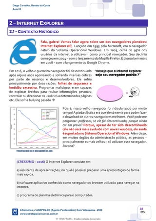 38
205
2 – INTERNET EXPLORER
2.1 – CONTEXTO HISTÓRICO
Fala, galera! Vamos falar agora sobre um dos navegadores pioneiros:
Internet Explorer (IE). Lançado em 1995 pela Microsoft, era o navegador
nativo do Sistema Operacional Windows. Em 2003, cerca de 95% dos
usuários da internet o utilizavam como principal navegador. Seu declínio
começouem 2004–com o lançamento do MozillaFirefox.E pioroubem mais
em 2008 – com o lançamento do Google Chrome.
Em 2016, o velho e guerreiro navegador foi descontinuado
após alguns anos agonizando e sofrendo intensas críticas
por parte de usuários e desenvolvedores. Ele sofria
principalmente por duas razões: falhas de segurança e
lentidão excessiva. Programas maliciosos eram capazes
de explorar brechas para roubar informações pessoais,
controlar ou direcionar os usuários a determinadas páginas
etc. Ele sofria bullying pesado 
Pois é, nosso velho navegador foi ridicularizado por muito
tempo! A piada clássica era que ele só servia para poder fazer
o download de outros navegadores melhores. Você pode me
perguntar: professor, se ele foi descontinuado, porque ainda
cai em prova? Porque, apesar de ter sido descontinuado
(ele não será mais evoluído com novas versões), ele ainda
é suportado no Sistema Operacional Windows.Além disso,
em muitos órgãos da administração pública, as pessoas –
principalmente as mais velhas – só utilizam esse navegador.
Bacana?
(CRESS/MG – 2016) O Internet Explorer consiste em:
a) assistente de apresentações, no qual é possível preparar uma apresentação de forma
mais rápida.
b) software aplicativo conhecido como navegador ou browser utilizado para navegar na
internet.
c) programa de planilha eletrônica para o computador.
PorcentagemdeUsode Navegadores nos anos
Diego Carvalho, Renato da Costa
Aula 03
Informática p/ AGEPEN-CE (Agente Penitenciário) Com Videoaulas - 2020
www.estrategiaconcursos.com.br
1380771
11179577485 - thialla rafaela honorato
 