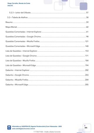 3
205
5.2.3 – Leitor de E-Books........................................................................................................57
5.3 – Tabela de Atalhos..............................................................................................................58
Resumo ..........................................................................................................................................59
Mapa Mental..................................................................................................................................60
Questões Comentadas – Internet Explorer....................................................................................61
Questões Comentadas – Google Chrome.....................................................................................98
Questões Comentadas – Mozilla Firefox...................................................................................... 121
Questões Comentadas – Microsoft Edge .................................................................................... 140
Lista de Questões – Internet Explorer.......................................................................................... 153
Lista de Questões – Google Chrome........................................................................................... 171
Lista de Questões – Mozilla Firefox ............................................................................................. 184
Lista de Questões – Microsoft Edge ............................................................................................ 194
Gabarito – Internet Explorer ........................................................................................................ 202
Gabarito – Google Chrome ......................................................................................................... 203
Gabarito – Mozzilla Firefox........................................................................................................... 204
Gabarito – Microsoft Edge........................................................................................................... 205
Diego Carvalho, Renato da Costa
Aula 03
Informática p/ AGEPEN-CE (Agente Penitenciário) Com Videoaulas - 2020
www.estrategiaconcursos.com.br
1380771
11179577485 - thialla rafaela honorato
 