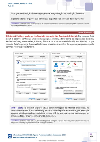 39
205
d) programa de edição de texto que permite a organização e a produção de textos.
e) gerenciador de arquivos que administra as pastas e os arquivos do computador.
_______________________
Comentários: conforme vimos em aula, trata-se de um software aplicativo conhecido como navegador ou browser utilizado
para navegar na Internet (Letra B).
INCIDÊNCIA EMPROVA: ALTA
O Internet Explorer pode ser configurado por meio das Opções de Internet. Por meio da Guia
Geral, é possível configurar uma ou mais páginas iniciais; alterar como as páginas são exibidas;
excluir histórico; alterar cores, idiomas, fontes e recursos de acessibilidade; entre outros. Já por
meio da Guia Segurança, é possível selecionar uma zona e seu nível de segurança esperado – pode
ser mais restritivo ou extensivo.
(BRB – 2016) No Internet Explorer (IE), a partir de Opções da Internet, encontrada no
menu Ferramentas, é possível configurar uma série de parâmetros como, por exemplo,
a página inicial que será acessada toda vez que o IE for aberto e em que pasta devem ser
armazenados os arquivos temporários da Internet.
_______________________
Comentários: conforme vimos em aula, é realmente possível configurar a página inicial e a pasta que armazena arquivos
temporários nas configurações do histórico de navegação (Correto).
Diego Carvalho, Renato da Costa
Aula 03
Informática p/ AGEPEN-CE (Agente Penitenciário) Com Videoaulas - 2020
www.estrategiaconcursos.com.br
1380771
11179577485 - thialla rafaela honorato
 