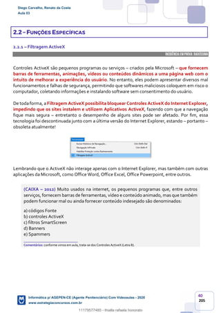 40
205
2.2 – FUNÇÕES ESPECÍFICAS
2.2.1 – Filtragem ActiveX
INCIDÊNCIA EMPROVA: baixíssima
Controles ActiveX são pequenos programas ou serviços – criados pela Microsoft – que fornecem
barras de ferramentas, animações, vídeos ou conteúdos dinâmicos a uma página web com o
intuito de melhorar a experiência do usuário. No entanto, eles podem apresentar diversos mal
funcionamentos e falhas de segurança, permitindo que softwares maliciosos coloquem em risco o
computador, coletando informações e instalando software sem consentimento do usuário.
De toda forma, a Filtragem ActiveX possibilita bloquear Controles ActiveX do Internet Explorer,
impedindo que os sites instalem e utilizem Aplicativos ActiveX, fazendo com que a navegação
fique mais segura – entretanto o desempenho de alguns sites pode ser afetado. Por fim, essa
tecnologia foi descontinuada junto com a última versão do Internet Explorer, estando – portanto –
obsoleta atualmente!
Lembrando que o ActiveX não interage apenas com o Internet Explorer, mas também com outras
aplicações da Microsoft, como Office Word, Office Excel, Office Powerpoint, entre outros.
(CAIXA – 2012) Muito usados na internet, os pequenos programas que, entre outros
serviços, fornecem barras de ferramentas, vídeo e conteúdo animado, mas que também
podem funcionar mal ou ainda fornecer conteúdo indesejado são denominados:
a) códigos Fonte
b) controles ActiveX
c) filtros SmartScreen
d) Banners
e) Spammers
_______________________
Comentários: conforme vimos em aula, trata-se dos Controles ActiveX (Letra B).
Diego Carvalho, Renato da Costa
Aula 03
Informática p/ AGEPEN-CE (Agente Penitenciário) Com Videoaulas - 2020
www.estrategiaconcursos.com.br
1380771
11179577485 - thialla rafaela honorato
 