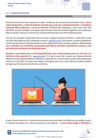 41
205
2.2.2 – Realce de Domínio
INCIDÊNCIA EMPROVA: baixíssima
Uma forma de evitar sites enganosos é saber o endereço do site que você pretende visitar. Com o
realce de domínio, o Internet Explorer permite que você veja instantaneamente o verdadeiro
endereço Web realçando o nome do domínio na Barra de endereços, o que torna mais fácil
identificar os sites visitados. Isso ajuda a alertá-lo para sites que tentam enganá-lo com endereços
falsos e ajudar a reduzir as chances de comprometimento de suas informações pessoais.
Vou dar um exemplo: frequentemente eu acesso a página do Banco do Brasil – onde tenho conta
corrente. Nós sabemos que o endereço correto é: www.bb.com.br. No entanto, existem fraudadores
na Internet que tentam de toda maneira roubar dados pessoais de usuários ingênuos. Eles enviam
um e-mail para um correntista se passando pelo Banco do Brasil e solicitando-o acessar o site
do banco para atualizar seus dados pessoais.
Quando o correntista clica no link disponibilizado, ele é redirecionado para um site com um
domínio muito parecido (Ex: www.bb.net.br). Em geral, esse site é quase que impecavelmente
idêntico ao site original do Banco do Brasil e, dessa forma, a maioria das pessoas não percebe que
está em um site falso. Ao inserir seus dados, o fraudador que criou o site malicioso recebe os dados
de Agência, Nº da Conta e Senha do correntista.
A partir desse momento, o cibercriminoso está em posse de dados confidenciais que podem ajudá-
lo realizar transações em nome da pessoa no site original – o nome desse golpe é Phishing! A
Diego Carvalho, Renato da Costa
Aula 03
Informática p/ AGEPEN-CE (Agente Penitenciário) Com Videoaulas - 2020
www.estrategiaconcursos.com.br
1380771
11179577485 - thialla rafaela honorato
 