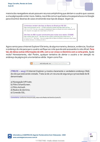 42
205
maioria dos navegadores atuais possuem recursos antiphishing que alertam o usuário que o acesso
aumapáginapode conter riscos.Galera, isso é tão comum que bastauma pequenabusca no Google
para encontrar dezenas de casos envolvendo esse tipo de ataque. Vejam só:
Agora vamos para o Internet Explorer! Ele tenta, de alguma maneira, destacar, evidenciar, focalizar
o endereço do site para que o usuário verifique se o site que ele está acessando é o site oficial. Para
tal, ele deixa outras informações da URL com a cor cinza e o Domínio com a corta preta. Ajuda
muito? Honestamente, não! Porém, qualquer tentativa de alertar o usuário a ter atenção no
endereço da página já é uma tentativa válida. Vejam como fica:
(TRE/CE – 2015) O Internet Explorer 9 mostra claramente o verdadeiro endereço Web
do site que está sendo visitado. Trata-se de um recurso de segurança e privacidade do IE
denominado:
a) Navegação InPrivate.
b) Filtro SmartScreen.
c) Filtro ActiveX.
d) Realce de domínio.
e) Conexão SSL.
_______________________
Comentários: conforme vimos em aula, trata-se do Realce de Domínio (Letra D).
Diego Carvalho, Renato da Costa
Aula 03
Informática p/ AGEPEN-CE (Agente Penitenciário) Com Videoaulas - 2020
www.estrategiaconcursos.com.br
1380771
11179577485 - thialla rafaela honorato
 