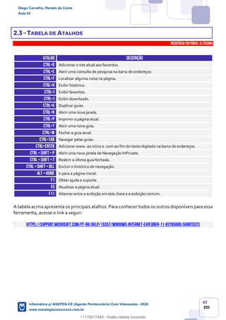 43
205
2.3 – TABELA DE ATALHOS
INCIDÊNCIA EMPROVA: Altíssima
ATALHO DESCRIÇÃO
CTRL+D Adicionar o site atual aos favoritos.
CTRL+E Abrir uma consulta de pesquisa na barra de endereços.
CTRL+F Localizar alguma coisa na página.
CTRL+H Exibir histórico.
CTRL+I Exibir favoritos.
CTRL+J Exibir downloads.
CTRL+K Duplicar guias.
CTRL+N Abrir uma nova janela.
CTRL+P Imprimir a página atual.
CTRL+T Abrir uma nova guia.
CTRL+W Fechar a guia atual.
CTRL+TAB Navegar pelas guias.
CTRL+ENTER Adicionar www. ao início e .com ao fim do texto digitado na barra de endereços.
CTRL+ SHIFT +P Abrir uma nova janela de Navegação InPrivate.
CTRL+ SHIFT + T Reabrir a última guia fechada.
CTRL+ SHIFT +DEL Excluir o histórico de navegação.
ALT +HOME Ir para a página inicial.
F1 Obter ajuda e suporte.
F5 Atualizar a página atual.
F11 Alternar entre a exibição em tela cheia e a exibição comum.
A tabela acima apresenta os principais atalhos. Para conhecer todos os outros disponíveis para essa
ferramenta, acesse o link a seguir:
https://support.microsoft.com/pt-br/help/15357/windows-internet-explorer-11-keyboard-shortcuts
Diego Carvalho, Renato da Costa
Aula 03
Informática p/ AGEPEN-CE (Agente Penitenciário) Com Videoaulas - 2020
www.estrategiaconcursos.com.br
1380771
11179577485 - thialla rafaela honorato
 