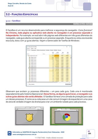 45
205
3.2 – FUNÇÕES ESPECÍFICAS
3.2.1 – Sandbox
INCIDÊNCIA EMPROVA: baixíssima
O Sandbox é um recurso desenvolvido para melhorar a segurança do navegador. Como funciona?
No Chrome, toda página ou aplicativo web aberto no navegador é um processo separado e
independente. Por exemplo: se você abrir três páginas web diferentes em três guias diferentes do
navegador, cada guia aberta corresponde a um processo separado. Enquanto eu estou escrevendo
essa aula, estou com 32 guias abertas. Vejam o Gerenciador de Tarefas de Windows:
Observem que existem 32 processos diferentes – um para cada guia. Cada uma é monitorada
separadamente pelo Sistema Operacional. Dessa forma, se alguma guia travar, o navegador e as
outras guias abertas não serão afetadas. O Sandbox fornece uma camada de proteção para cada
um desses processos. É como se eu colocasse um site comum (imagem da esquerda) em uma caixa
de areia de verdade (imagem da direita) para criar um ambiente isolado para cada processo.
Diego Carvalho, Renato da Costa
Aula 03
Informática p/ AGEPEN-CE (Agente Penitenciário) Com Videoaulas - 2020
www.estrategiaconcursos.com.br
1380771
11179577485 - thialla rafaela honorato
 