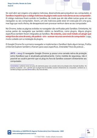 46
205
Se você abrir por engano uma página maliciosa, desenvolvida para prejudicar seu computador, o
Sandbox impedirá que o código malicioso da página web cause mais danos ao seu computador.
O código malicioso ficará contido no Sandbox, de modo que ele não afete outras guias em seu
navegador ou seu computador. Assim, um site malicioso pode estar em execução em uma guia,
mas logo que você a fecha, ele desaparecerá sem provocar nenhum dano ao seu computador.
No Chrome, todas as páginas exibidas no navegador são verificadas pelo Sandbox. Entretanto, há
outras partes do navegador que também obtêm os benefícios, como plugins. Alguns plugins
específicos também foram integrados ao Sandbox. No entanto, caso você instale um plugin que
esteja fora da caixa de areia, ele poderá – sim – acessar recursos sensíveis do computador. Logo,
muito cuidado com a instalação de plugins.
O Google Chrome foi o primeiro navegador a implementar o Sandbox! Após algum tempo, Firefox
e Internet Explorer também o fizeram para casos específicos. Entendido? Hora de praticar...
(MTE – 2014) O navegador Google Chrome 31 possui uma camada nativa de proteção
extra (Sandbox) que é atualizada periodicamente. Como medida de segurança, não é
possível ao usuário permitir que os plug-ins fora da Sandbox acessem diretamente seu
computador.
_______________________
Comentários: conforme vimos em aula, ele realmente possui uma camada nativa de proteção extra chamada Sandbox. No
entanto, é possível – sim – permitir que os plugins fora da Sandbox acessem diretamente seu computador. Lembrem-se: a
Sandbox protege o que está dentro dela e, não, fora! (Errado).
Diego Carvalho, Renato da Costa
Aula 03
Informática p/ AGEPEN-CE (Agente Penitenciário) Com Videoaulas - 2020
www.estrategiaconcursos.com.br
1380771
11179577485 - thialla rafaela honorato
 