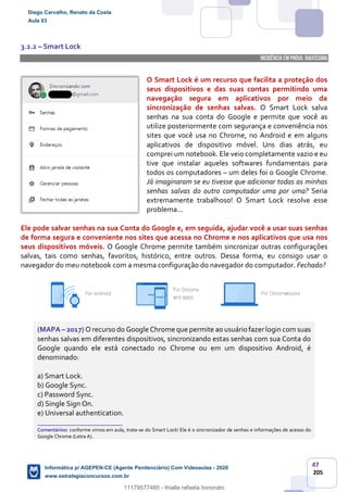 47
205
3.2.2 – Smart Lock
INCIDÊNCIA EMPROVA: baixíssima
O Smart Lock é um recurso que facilita a proteção dos
seus dispositivos e das suas contas permitindo uma
navegação segura em aplicativos por meio da
sincronização de senhas salvas. O Smart Lock salva
senhas na sua conta do Google e permite que você as
utilize posteriormente com segurança e conveniência nos
sites que você usa no Chrome, no Android e em alguns
aplicativos de dispositivo móvel. Uns dias atrás, eu
comprei um notebook. Ele veio completamente vazio e eu
tive que instalar aqueles softwares fundamentais para
todos os computadores – um deles foi o Google Chrome.
Já imaginaram se eu tivesse que adicionar todas as minhas
senhas salvas do outro computador uma por uma? Seria
extremamente trabalhoso! O Smart Lock resolve esse
problema...
Ele pode salvar senhas na sua Conta do Google e, em seguida, ajudar você a usar suas senhas
de forma segura e conveniente nos sites que acessa no Chrome e nos aplicativos que usa nos
seus dispositivos móveis. O Google Chrome permite também sincronizar outras configurações
salvas, tais como senhas, favoritos, histórico, entre outros. Dessa forma, eu consigo usar o
navegador do meu notebook com a mesma configuração do navegador do computador. Fechado?
(MAPA – 2017) O recurso do Google Chrome que permite ao usuário fazer login com suas
senhas salvas em diferentes dispositivos, sincronizando estas senhas com sua Conta do
Google quando ele está conectado no Chrome ou em um dispositivo Android, é
denominado:
a) Smart Lock.
b) Google Sync.
c) Password Sync.
d) Single Sign On.
e) Universal authentication.
_______________________
Comentários: conforme vimos em aula, trata-se do Smart Lock! Ele é o sincronizador de senhas e informações de acesso do
Google Chrome (Letra A).
Diego Carvalho, Renato da Costa
Aula 03
Informática p/ AGEPEN-CE (Agente Penitenciário) Com Videoaulas - 2020
www.estrategiaconcursos.com.br
1380771
11179577485 - thialla rafaela honorato
 
