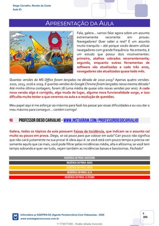 4
205
APRESENTAÇÃO DA AULA
Fala, galera... vamos falar agora sobre um assunto
extremamente recorrente em provas:
Navegadores! Quer saber a real? É um assunto
muito tranquilo – até porque vocês devem utilizar
navegadores com grande frequência. No entanto, é
um estudo que possui dois inconvenientes:
primeiro, atalhos cobrados recorrentemente;
segundo, enquanto outras ferramentas de
software são atualizadas a cada três anos,
navegadores são atualizados quase todo mês.
Quantas versões do MS-Office foram lançadas na década de 2010-2019? Apenas quatro versões:
2010, 2013, 2016 e 2019. E quantas versões do Google Chrome foram lançadas nessa mesma década?
Até minha última contagem, foram 78 (uma média de quase oito novas versões por ano). A cada
nova versão algo é corrigido, algo muda de lugar, alguma nova funcionalidade surge, e isso
dificulta muito testar o que veremos na aula e a resolução de questões.
Meu papel aqui é me esforçar ao máximo para fazê-los passar por essas dificuldades e eu vou dar o
meu máximo para conseguir... contém comigo!
PROFESSORDIEGO CARVALHO - www.instagram.com/professordiegocarvalho
Galera, todos os tópicos da aula possuem Faixas de Incidência, que indicam se o assunto cai
muito ou pouco em prova. Diego, se cai pouco para que colocar em aula? Cair pouco não significa
que não cairá justamente na sua prova! A ideia aqui é: se você está com pouco tempo e precisa ver
somente aquilo que cai mais, você pode filtrar pelas incidências média, alta e altíssima; se você tem
tempo sobrando e quer ver tudo, vejam também as incidências baixas e baixíssimas. Fechado?
INCIDÊNCIA EMPROVA: baixíssima
INCIDÊNCIA EMPROVA: baixa
INCIDÊNCIA EMPROVA: média
INCIDÊNCIA EMPROVA: ALTA
INCIDÊNCIA EMPROVA: Altíssima
Diego Carvalho, Renato da Costa
Aula 03
Informática p/ AGEPEN-CE (Agente Penitenciário) Com Videoaulas - 2020
www.estrategiaconcursos.com.br
1380771
11179577485 - thialla rafaela honorato
 