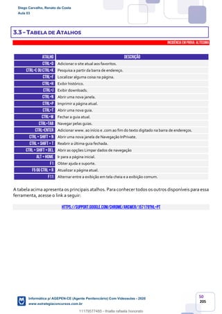50
205
3.3 – TABELA DE ATALHOS
INCIDÊNCIA EMPROVA: Altíssima
ATALHO DESCRIÇÃO
CTRL+D Adicionar o site atual aos favoritos.
CTRL+E ouCtrl+k Pesquisa a partir da barra de endereço.
CTRL+F Localizar alguma coisa na página.
CTRL+H Exibir histórico.
CTRL+J Exibir downloads.
CTRL+N Abrir uma nova janela.
CTRL+P Imprimir a página atual.
CTRL+T Abrir uma nova guia.
CTRL+W Fechar a guia atual.
CTRL+TAB Navegar pelas guias.
CTRL+ENTER Adicionar www. ao início e .com ao fim do texto digitado na barra de endereços.
CTRL+ SHIFT +n Abrir uma nova janela de Navegação InPrivate.
CTRL+ SHIFT + T Reabrir a última guia fechada.
CTRL+ SHIFT +DEL Abrir as opções Limpar dados de navegação
ALT +HOME Ir para a página inicial.
F1 Obter ajuda e suporte.
F5ou Ctrl +r Atualizar a página atual.
F11 Alternar entre a exibição em tela cheia e a exibição comum.
A tabela acima apresenta os principais atalhos. Para conhecer todos os outros disponíveis para essa
ferramenta, acesse o link a seguir:
https://support.google.com/chrome/answer/157179?hl=pt
Diego Carvalho, Renato da Costa
Aula 03
Informática p/ AGEPEN-CE (Agente Penitenciário) Com Videoaulas - 2020
www.estrategiaconcursos.com.br
1380771
11179577485 - thialla rafaela honorato
 