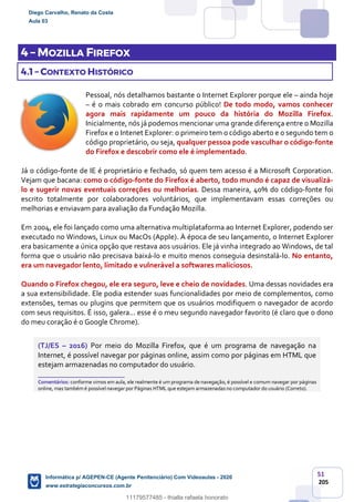 51
205
4 – MOZILLA FIREFOX
4.1 – CONTEXTO HISTÓRICO
Pessoal, nós detalhamos bastante o Internet Explorer porque ele – ainda hoje
– é o mais cobrado em concurso público! De todo modo, vamos conhecer
agora mais rapidamente um pouco da história do Mozilla Firefox.
Inicialmente, nós já podemos mencionar uma grande diferença entre o Mozilla
Firefox e o Intenet Explorer: o primeiro tem o código aberto e o segundo tem o
código proprietário, ou seja, qualquer pessoa pode vasculhar o código-fonte
do Firefox e descobrir como ele é implementado.
Já o código-fonte de IE é proprietário e fechado, só quem tem acesso é a Microsoft Corporation.
Vejam que bacana: como o código-fonte do Firefox é aberto, todo mundo é capaz de visualizá-
lo e sugerir novas eventuais correções ou melhorias. Dessa maneira, 40% do código-fonte foi
escrito totalmente por colaboradores voluntários, que implementavam essas correções ou
melhorias e enviavam para avaliação da Fundação Mozilla.
Em 2004, ele foi lançado como uma alternativa multiplataforma ao Internet Explorer, podendo ser
executado no Windows, Linux ou MacOs (Apple). À época de seu lançamento, o Internet Explorer
era basicamente a única opção que restava aos usuários. Ele já vinha integrado ao Windows, de tal
forma que o usuário não precisava baixá-lo e muito menos conseguia desinstalá-lo. No entanto,
era um navegador lento, limitado e vulnerável a softwares maliciosos.
Quando o Firefox chegou, ele era seguro, leve e cheio de novidades. Uma dessas novidades era
a sua extensibilidade. Ele podia estender suas funcionalidades por meio de complementos, como
extensões, temas ou plugins que permitem que os usuários modifiquem o navegador de acordo
com seus requisitos. É isso, galera... esse é o meu segundo navegador favorito (é claro que o dono
do meu coração é o Google Chrome).
(TJ/ES – 2016) Por meio do Mozilla Firefox, que é um programa de navegação na
Internet, é possível navegar por páginas online, assim como por páginas em HTML que
estejam armazenadas no computador do usuário.
_______________________
Comentários: conforme vimos em aula, ele realmente é um programa de navegação, é possível e comum navegar por páginas
online, mas também é possível navegar por Páginas HTML que estejam armazenadas no computador do usuário (Correto).
Diego Carvalho, Renato da Costa
Aula 03
Informática p/ AGEPEN-CE (Agente Penitenciário) Com Videoaulas - 2020
www.estrategiaconcursos.com.br
1380771
11179577485 - thialla rafaela honorato
 