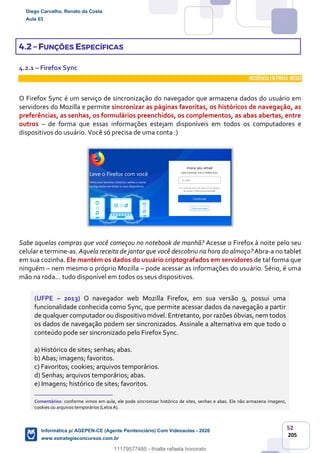 52
205
4.2 – FUNÇÕES ESPECÍFICAS
4.2.1 – Firefox Sync
INCIDÊNCIA EMPROVA: média
O Firefox Sync é um serviço de sincronização do navegador que armazena dados do usuário em
servidores do Mozilla e permite sincronizar as páginas favoritas, os históricos de navegação, as
preferências, as senhas, os formulários preenchidos, os complementos, as abas abertas, entre
outros – de forma que essas informações estejam disponíveis em todos os computadores e
dispositivos do usuário. Você só precisa de uma conta :)
Sabe aquelas compras que você começou no notebook de manhã? Acesse o Firefox à noite pelo seu
celular e termine-as. Aquela receita de jantar que você descobriu na hora do almoço? Abra-a no tablet
em sua cozinha. Ele mantém os dados do usuário criptografados em servidores de tal forma que
ninguém – nem mesmo o próprio Mozilla – pode acessar as informações do usuário. Sério, é uma
mão na roda... tudo disponível em todos os seus dispositivos.
(UFPE – 2013) O navegador web Mozilla Firefox, em sua versão 9, possui uma
funcionalidade conhecida como Sync, que permite acessar dados da navegação a partir
de qualquer computador ou dispositivo móvel. Entretanto, por razões óbvias, nem todos
os dados de navegação podem ser sincronizados. Assinale a alternativa em que todo o
conteúdo pode ser sincronizado pelo Firefox Sync.
a) Histórico de sites; senhas; abas.
b) Abas; imagens; favoritos.
c) Favoritos; cookies; arquivos temporários.
d) Senhas; arquivos temporários; abas.
e) Imagens; histórico de sites; favoritos.
_______________________
Comentários: conforme vimos em aula, ele pode sincronizar histórico de sites, senhas e abas. Ele não armazena imagens,
cookies ou arquivos temporários (Letra A).
Diego Carvalho, Renato da Costa
Aula 03
Informática p/ AGEPEN-CE (Agente Penitenciário) Com Videoaulas - 2020
www.estrategiaconcursos.com.br
1380771
11179577485 - thialla rafaela honorato
 
