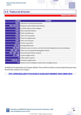 54
205
4.3 – TABELA DE ATALHOS
INCIDÊNCIA EMPROVA: Altíssima
ATALHO DESCRIÇÃO
CTRL+D Adicionar o site atual aos favoritos.
CTRL+E ouCtrl+k Pesquisa a partir da barra de endereço.
CTRL+F Localizar alguma coisa na página.
CTRL+H Barra lateral de histórico.
CTRL+J Exibir transferências.
CTRL+N Abrir uma nova janela.
CTRL+P Imprimir a página atual.
CTRL+T Abrir uma nova guia.
CTRL+W Fechar a guia atual.
CTRL+TAB Navegar pelas guias.
CTRL+ENTER Adicionar www. ao início e .com ao fim do texto digitado na barra de endereços.
CTRL+ SHIFT + p Abrir uma nova janela de Navegação Privativa.
CTRL+ SHIFT +DEL Permite limpar histórico recente.
ALT +HOME Ir para a página inicial.
F1 Obter ajuda e suporte.
F5ou Ctrl +r Atualizar a página atual.
F11 Alternar entre a exibição em tela cheia e a exibição comum.
A tabela acima apresenta os principais atalhos. Para conhecer todos os outros disponíveis para essa
ferramenta, acesse o link a seguir:
https://support.mozilla.org/pt-PT/kb/atalhos-de-teclado-execute-rapidamente-tarefas-comuns-firefox
Diego Carvalho, Renato da Costa
Aula 03
Informática p/ AGEPEN-CE (Agente Penitenciário) Com Videoaulas - 2020
www.estrategiaconcursos.com.br
1380771
11179577485 - thialla rafaela honorato
 