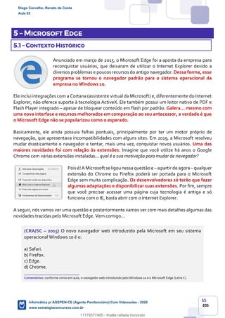 55
205
5 – MICROSOFT EDGE
5.1 – CONTEXTO HISTÓRICO
Anunciado em março de 2015, o Microsoft Edge foi a aposta da empresa para
reconquistar usuários, que deixaram de utilizar o Internet Explorer devido a
diversos problemas e poucos recursos do antigo navegador. Dessa forma, esse
programa se tornou o navegador padrão para o sistema operacional da
empresa no Windows 10.
Ele inclui integrações com a Cortana (assistente virtual da Microsoft) e, diferentemente do Internet
Explorer, não oferece suporte à tecnologia ActiveX. Ele também possui um leitor nativo de PDF e
Flash Player integrado – apesar de bloquear conteúdo em flash por padrão. Galera... mesmo com
uma nova interface e recursos melhorados em comparação ao seu antecessor, a verdade é que
o Microsoft Edge não se popularizou como o esperado.
Basicamente, ele ainda possuía falhas pontuais, principalmente por ter um motor próprio de
navegação, que apresentava incompatibilidades com alguns sites. Em 2019, a Microsoft resolveu
mudar drasticamente o navegador e tentar, mais uma vez, conquistar novos usuários. Uma das
maiores novidades foi com relação às extensões. Imagine que você utilize há anos o Google
Chrome com várias extensões instaladas... qual é a sua motivação para mudar de navegador?
Pois é!A Microsoft se ligou nessa questão e – apartir de agora – qualquer
extensão do Chrome ou Firefox poderá ser portada para o Microsoft
Edge sem muita complicação. Os desenvolvedores só terão que fazer
algumas adaptações e disponibilizar suas extensões. Por fim, sempre
que você precisar acessar uma página cuja tecnologia é antiga e só
funciona com o IE, basta abrir com o Internet Explorer.
A seguir, nós vamos ver uma questão e posteriormente vamos ver com mais detalhes algumas das
novidades trazidas pelo Microsoft Edge. Vem comigo...
(CRA/SC – 2015) O novo navegador web introduzido pela Microsoft em seu sistema
operacional Windows 10 é o:
a) Safari.
b) Firefox.
c) Edge.
d) Chrome.
_______________________
Comentários: conforme vimos em aula, o navegador web introduzido pelo Windows 10 é o Microsoft Edge (Letra C).
Diego Carvalho, Renato da Costa
Aula 03
Informática p/ AGEPEN-CE (Agente Penitenciário) Com Videoaulas - 2020
www.estrategiaconcursos.com.br
1380771
11179577485 - thialla rafaela honorato
 