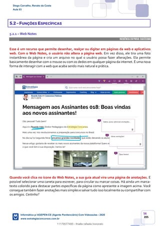 56
205
5.2 – FUNÇÕES ESPECÍFICAS
5.2.1 – Web Notes
INCIDÊNCIA EMPROVA: baixíssima
Esse é um recurso que permite desenhar, realçar ou digitar em páginas da web e aplicativos
web. Com o Web Notes, o usuário não altera a página web. Em vez disso, ele tira uma foto
instantânea da página e cria um arquivo no qual o usuário possa fazer alterações. Ela permite
basicamente desenhar com o mouse ou com os dedos em qualquer página da internet. É uma nova
forma de interagir com a web que acaba sendo mais natural e prática.
Quando você clica no ícone do Web Notes, a sua guia atual vira uma página de anotações. É
possível selecionar uma caneta para escrever, para circular ou marcar coisas. Há ainda um marca-
texto colorido para destacar partes específicas da página como apresente a imagem acima. Você
consegue também fazer anotações mais simples e salvar tudo isso localmente ou compartilhar com
os amigos. Certinho?
Diego Carvalho, Renato da Costa
Aula 03
Informática p/ AGEPEN-CE (Agente Penitenciário) Com Videoaulas - 2020
www.estrategiaconcursos.com.br
1380771
11179577485 - thialla rafaela honorato
 