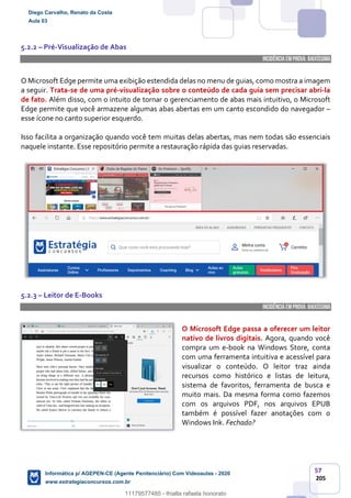 57
205
5.2.2 – Pré-Visualização de Abas
INCIDÊNCIA EMPROVA: baixíssima
O Microsoft Edge permite uma exibição estendida delas no menu de guias, como mostra a imagem
a seguir. Trata-se de uma pré-visualização sobre o conteúdo de cada guia sem precisar abri-la
de fato. Além disso, com o intuito de tornar o gerenciamento de abas mais intuitivo, o Microsoft
Edge permite que você armazene algumas abas abertas em um canto escondido do navegador –
esse ícone no canto superior esquerdo.
Isso facilita a organização quando você tem muitas delas abertas, mas nem todas são essenciais
naquele instante. Esse repositório permite a restauração rápida das guias reservadas.
5.2.3 – Leitor de E-Books
INCIDÊNCIA EMPROVA: baixíssima
O Microsoft Edge passa a oferecer um leitor
nativo de livros digitais. Agora, quando você
compra um e-book na Windows Store, conta
com uma ferramenta intuitiva e acessível para
visualizar o conteúdo. O leitor traz ainda
recursos como histórico e listas de leitura,
sistema de favoritos, ferramenta de busca e
muito mais. Da mesma forma como fazemos
com os arquivos PDF, nos arquivos EPUB
também é possível fazer anotações com o
Windows Ink. Fechado?
Diego Carvalho, Renato da Costa
Aula 03
Informática p/ AGEPEN-CE (Agente Penitenciário) Com Videoaulas - 2020
www.estrategiaconcursos.com.br
1380771
11179577485 - thialla rafaela honorato
 