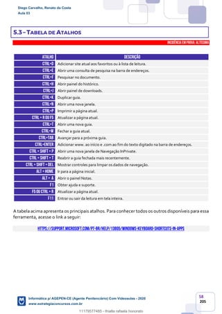 58
205
5.3 – TABELA DE ATALHOS
INCIDÊNCIA EMPROVA: Altíssima
ATALHO DESCRIÇÃO
CTRL+D Adicionar site atual aos favoritos ou à lista de leitura.
CTRL+E Abrir uma consulta de pesquisa na barra de endereços.
CTRL+F Pesquisar no documento.
CTRL+H Abrir painel do histórico.
CTRL+J Abrir painel de downloads.
CTRL+K Duplicar guia.
CTRL+N Abrir uma nova janela.
CTRL+P Imprimir a página atual.
CTRL+ R ouf5 Atualizar a página atual.
CTRL+T Abrir uma nova guia.
CTRL+W Fechar a guia atual.
CTRL+TAB Avançar para a próxima guia.
CTRL+ENTER Adicionar www. ao início e .com ao fim do texto digitado na barra de endereços.
CTRL+ SHIFT + p Abrir uma nova janela de Navegação InPrivate.
CTRL+ SHIFT + T Reabrir a guia fechada mais recentemente.
CTRL+ SHIFT +DEL Mostrar controles para limpar os dados de navegação.
ALT +HOME Ir para a página inicial.
ALT + A Abrir o painel Notas.
F1 Obter ajuda e suporte.
F5ou Ctrl +r Atualizar a página atual.
F11 Entrar ou sair da leitura em tela inteira.
A tabela acima apresenta os principais atalhos. Para conhecer todos os outros disponíveis para essa
ferramenta, acesse o link a seguir:
https://support.microsoft.com/pt-br/help/13805/windows-keyboard-shortcuts-in-apps
Diego Carvalho, Renato da Costa
Aula 03
Informática p/ AGEPEN-CE (Agente Penitenciário) Com Videoaulas - 2020
www.estrategiaconcursos.com.br
1380771
11179577485 - thialla rafaela honorato
 