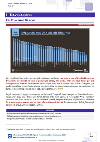 5
205
1 – NAVEGADORES
1.1 – CONCEITOS BÁSICOS
INCIDÊNCIA EMPROVA: ALTA
Um estudo da Hootsuite – apresentado na imagem anterior – descobriu que o Brasil está entre os
três países do mundo no qual a população passa, em média, mais de nove horas por dia
navegando na internet. Só em redes sociais, superamos as três horas e meia diárias! Eu espero que
vocês, queridos e empenhados alunos, estejam utilizando essas horas na internet para estudar – ou
para acompanhar apenas as redes sociais dos professores
Legal, mas como eu faço para navegar na internet? Em geral, para navegar você precisa de um...
navegador! Ora, ora... temos um Xeroc Rolmes entre nós! Galera, o Navegador Web – também
chamado de Web Browser1 – é o software cliente responsável por disponibilizar diversas
ferramentas para acesso aos serviços oferecidos na internet. De acordo com definições que já
caíram em prova, um navegador é um(a):
DEFINIÇÕES
Aplicativo que disponibiliza ferramentas simples para acesso à internet;
Aplicativo que um usuário invoca para acessar e exibir uma página web;
Programa utilizado para acessar sítios (ou sites) na internet;
1
Cabe ressaltar que o verbo “To Browse”, em português, significa procurar – que é o que mais fazemos na Internet.
Diego Carvalho, Renato da Costa
Aula 03
Informática p/ AGEPEN-CE (Agente Penitenciário) Com Videoaulas - 2020
www.estrategiaconcursos.com.br
1380771
11179577485 - thialla rafaela honorato
 