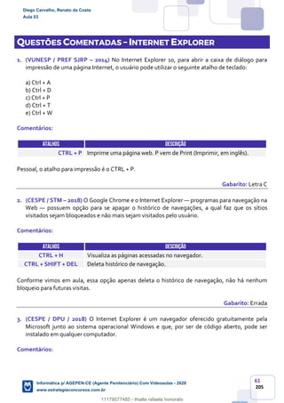 61
205
QUESTÕES COMENTADAS – INTERNET EXPLORER
1. (VUNESP / PREF SJRP – 2014) No Internet Explorer 10, para abrir a caixa de diálogo para
impressão de uma página Internet, o usuário pode utilizar o seguinte atalho de teclado:
a) Ctrl + A
b) Ctrl + D
c) Ctrl + P
d) Ctrl + T
e) Ctrl + W
Comentários:
ATALHOS DESCRIÇÃO
CTRL + P Imprime uma página web. P vem de Print (Imprimir, em inglês).
Pessoal, o atalho para impressão é o CTRL + P.
Gabarito: Letra C
2. (CESPE / STM – 2018) O Google Chrome e o Internet Explorer — programas para navegação na
Web — possuem opção para se apagar o histórico de navegações, a qual faz que os sítios
visitados sejam bloqueados e não mais sejam visitados pelo usuário.
Comentários:
ATALHOS DESCRIÇÃO
CTRL + H Visualiza as páginas acessadas no navegador.
CTRL + SHIFT + DEL Deleta histórico de navegação.
Conforme vimos em aula, essa opção apenas deleta o histórico de navegação, não há nenhum
bloqueio para futuras visitas.
Gabarito: Errada
3. (CESPE / DPU / 2018) O Internet Explorer é um navegador oferecido gratuitamente pela
Microsoft junto ao sistema operacional Windows e que, por ser de código aberto, pode ser
instalado em qualquer computador.
Comentários:
Diego Carvalho, Renato da Costa
Aula 03
Informática p/ AGEPEN-CE (Agente Penitenciário) Com Videoaulas - 2020
www.estrategiaconcursos.com.br
1380771
11179577485 - thialla rafaela honorato
 