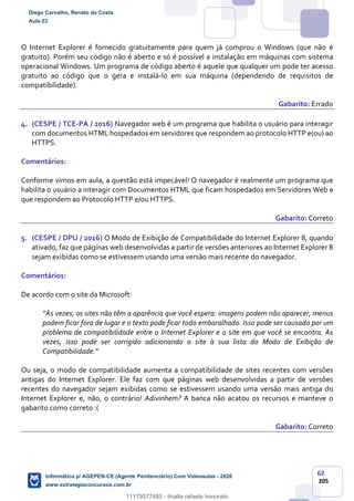 62
205
O Internet Explorer é fornecido gratuitamente para quem já comprou o Windows (que não é
gratuito). Porém seu código não é aberto e só é possível a instalação em máquinas com sistema
operacional Windows. Um programa de código aberto é aquele que qualquer um pode ter acesso
gratuito ao código que o gera e instalá-lo em sua máquina (dependendo de requisitos de
compatibilidade).
Gabarito: Errado
4. (CESPE / TCE-PA / 2016) Navegador web é um programa que habilita o usuário para interagir
com documentos HTML hospedados em servidores que respondem ao protocolo HTTP e(ou) ao
HTTPS.
Comentários:
Conforme vimos em aula, a questão está impecável! O navegador é realmente um programa que
habilita o usuário a interagir com Documentos HTML que ficam hospedados em Servidores Web e
que respondem ao Protocolo HTTP e/ou HTTPS.
Gabarito: Correto
5. (CESPE / DPU / 2016) O Modo de Exibição de Compatibilidade do Internet Explorer 8, quando
ativado, faz que páginas web desenvolvidas a partir de versões anteriores ao Internet Explorer 8
sejam exibidas como se estivessem usando uma versão mais recente do navegador.
Comentários:
De acordo com o site da Microsoft:
“Às vezes, os sites não têm a aparência que você espera: imagens podem não aparecer, menus
podem ficar fora de lugar e o texto pode ficar todo embaralhado. Isso pode ser causado por um
problema de compatibilidade entre o Internet Explorer e o site em que você se encontra. Às
vezes, isso pode ser corrigido adicionando o site à sua lista do Modo de Exibição de
Compatibilidade.”
Ou seja, o modo de compatibilidade aumenta a compatibilidade de sites recentes com versões
antigas do Internet Explorer. Ele faz com que páginas web desenvolvidas a partir de versões
recentes do navegador sejam exibidas como se estivessem usando uma versão mais antiga do
Internet Explorer e, não, o contrário! Adivinhem? A banca não acatou os recursos e manteve o
gabarito como correto :(
Gabarito: Correto
Diego Carvalho, Renato da Costa
Aula 03
Informática p/ AGEPEN-CE (Agente Penitenciário) Com Videoaulas - 2020
www.estrategiaconcursos.com.br
1380771
11179577485 - thialla rafaela honorato
 