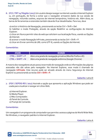 63
205
6. (FCC / TRT 24ª Região / 2017) Um usuário deseja navegar na internet usando o Internet Explorer
11, em português, de forma a evitar que o navegador armazene dados da sua sessão de
navegação, incluindo cookies, arquivos de internet temporários, histórico etc. Além disso, as
barras de ferramentas e extensões também deverão ficar desabilitadas. Para isso, deve
a) excluir o Histórico de Navegação, pressionando as teclas Ctrl + Shift + Del.
b) habilitar o modo Protegido, através da opção Redefinir as configurações do Internet
Explorer.
c) clicar em Nunca permitir sites da web que solicitem sua localização física, usando as Opções
de Internet.
d) acionar o modo Navegação InPrivate, pressionando as teclas Ctrl + Shift + P.
e) clicar em Enviar caminho de URL como UTF-8, usando as Opções de Internet.
Comentários:
ATALHOS DESCRIÇÃO
CTRL + SHIFT + P Abre uma janela de navegação privativa (Mozilla Firefox e IE)
CTRL + SHIFT + N Abre uma janela de navegação anônima (Google Chrome)
A maioria dos navegadores atuais possui essemodo de navegação onde as informações das páginas
acessadas não são salvas pelo navegador. No Internet Explorer, esse modo é chamado de
navegação InPrivate. Este recurso pode ser ativado através do menu Segurança do Internet
Explorer ou pressionando as teclas Ctrl + Shift + P.
Gabarito: Letra D
7. (FGV / SEPOG-RO / 2017) Assinale a opção que apresenta a aplicação Windows que pode ser
usada para visualizar e navegar em sítios Web.
a) Internet Explorer.
b) Media Player.
c) Meu Computador.
d) Painel de Controle.
e) Prompt de Comando.
Comentários:
Um navegador é um programa de computador que permite o acesso a páginas da World Wide Web.
No Windows, o navegador padrão é o Internet Explorer.
Gabarito: Letra A
Diego Carvalho, Renato da Costa
Aula 03
Informática p/ AGEPEN-CE (Agente Penitenciário) Com Videoaulas - 2020
www.estrategiaconcursos.com.br
1380771
11179577485 - thialla rafaela honorato
 