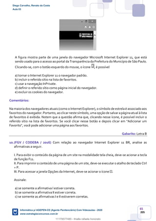 65
205
A figura mostra parte de uma janela do navegador Microsoft Internet Explorer 11, que está
sendo usado para o acesso ao portal da Transparência da Prefeitura do Município de São Paulo.
Clicando-se, com o botão esquerdo do mouse, o ícone , é possível
a) tornar o Internet Explorer 11 o navegador padrão.
b) incluir o referido sítio na lista de favoritos.
c) usar a navegação InPrivate.
d) definir o referido sítio como página inicial do navegador.
e) excluir os cookies do navegador.
Comentários:
Na maioria dos navegadores atuais (como o Internet Explorer), o símbolo de estrela é associado aos
favoritos do navegador. Portanto, ao clicar neste símbolo, uma opção de salvar a página atual à lista
de favoritos é exibida. Notem que a questão afirma que, clicando nesse ícone, é possível incluir o
referido sítio na lista de favoritos. Se você clicar nesse botão e depois clicar em "Adicionar um
Favorito", você pode adicionar uma página aos favoritos.
Gabarito: Letra B
10.(FGV / CODEBA / 2016) Com relação ao navegador Internet Explorer 11 BR, analise as
afirmativas a seguir.
I. Para exibir o conteúdo da página de um site na modalidade tela cheia, deve-se acionar a tecla
de função F11.
II. Para imprimir o conteúdo de uma página de um site, deve-se executar o atalho de teclado Ctrl
+ P.
III. Para acessar a janela Opções da Internet, deve-se acionar o ícone .
Assinale:
a) se somente a afirmativa I estiver correta.
b) se somente a afirmativa II estiver correta.
c) se somente as afirmativas I e II estiverem corretas.
Diego Carvalho, Renato da Costa
Aula 03
Informática p/ AGEPEN-CE (Agente Penitenciário) Com Videoaulas - 2020
www.estrategiaconcursos.com.br
1380771
11179577485 - thialla rafaela honorato
 