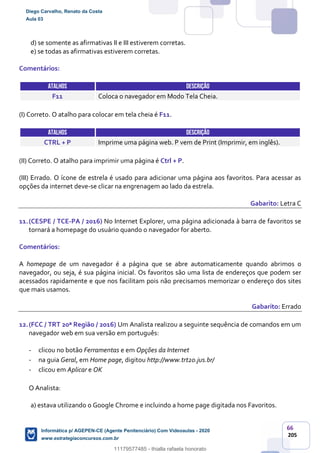 66
205
d) se somente as afirmativas II e III estiverem corretas.
e) se todas as afirmativas estiverem corretas.
Comentários:
ATALHOS DESCRIÇÃO
F11 Coloca o navegador em Modo Tela Cheia.
(I) Correto. O atalho para colocar em tela cheia é F11.
ATALHOS DESCRIÇÃO
CTRL + P Imprime uma página web. P vem de Print (Imprimir, em inglês).
(II) Correto. O atalho para imprimir uma página é Ctrl + P.
(III) Errado. O ícone de estrela é usado para adicionar uma página aos favoritos. Para acessar as
opções da internet deve-se clicar na engrenagem ao lado da estrela.
Gabarito: Letra C
11.(CESPE / TCE-PA / 2016) No Internet Explorer, uma página adicionada à barra de favoritos se
tornará a homepage do usuário quando o navegador for aberto.
Comentários:
A homepage de um navegador é a página que se abre automaticamente quando abrimos o
navegador, ou seja, é sua página inicial. Os favoritos são uma lista de endereços que podem ser
acessados rapidamente e que nos facilitam pois não precisamos memorizar o endereço dos sites
que mais usamos.
Gabarito: Errado
12.(FCC / TRT 20ª Região / 2016) Um Analista realizou a seguinte sequência de comandos em um
navegador web em sua versão em português:
- clicou no botão Ferramentas e em Opções da Internet
- na guia Geral, em Home page, digitou http://www.trt20.jus.br/
- clicou em Aplicar e OK
O Analista:
a) estava utilizando o Google Chrome e incluindo a home page digitada nos Favoritos.
Diego Carvalho, Renato da Costa
Aula 03
Informática p/ AGEPEN-CE (Agente Penitenciário) Com Videoaulas - 2020
www.estrategiaconcursos.com.br
1380771
11179577485 - thialla rafaela honorato
 