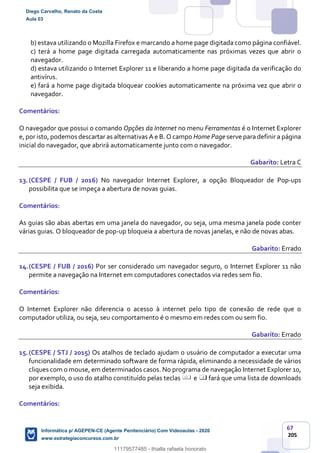 67
205
b) estava utilizando o Mozilla Firefox e marcando a home page digitada como página confiável.
c) terá a home page digitada carregada automaticamente nas próximas vezes que abrir o
navegador.
d) estava utilizando o Internet Explorer 11 e liberando a home page digitada da verificação do
antivírus.
e) fará a home page digitada bloquear cookies automaticamente na próxima vez que abrir o
navegador.
Comentários:
O navegador que possui o comando Opções da Internet no menu Ferramentas é o Internet Explorer
e, por isto, podemos descartar as alternativas A e B. O campo Home Page serve para definir a página
inicial do navegador, que abrirá automaticamente junto com o navegador.
Gabarito: Letra C
13.(CESPE / FUB / 2016) No navegador Internet Explorer, a opção Bloqueador de Pop-ups
possibilita que se impeça a abertura de novas guias.
Comentários:
As guias são abas abertas em uma janela do navegador, ou seja, uma mesma janela pode conter
várias guias. O bloqueador de pop-up bloqueia a abertura de novas janelas, e não de novas abas.
Gabarito: Errado
14.(CESPE / FUB / 2016) Por ser considerado um navegador seguro, o Internet Explorer 11 não
permite a navegação na Internet em computadores conectados via redes sem fio.
Comentários:
O Internet Explorer não diferencia o acesso à internet pelo tipo de conexão de rede que o
computador utiliza, ou seja, seu comportamento é o mesmo em redes com ou sem fio.
Gabarito: Errado
15.(CESPE / STJ / 2015) Os atalhos de teclado ajudam o usuário de computador a executar uma
funcionalidade em determinado software de forma rápida, eliminando a necessidade de vários
cliques com o mouse, em determinados casos. No programa de navegação Internet Explorer 10,
por exemplo, o uso do atalho constituído pelas teclas e fará que uma lista de downloads
seja exibida.
Comentários:
Diego Carvalho, Renato da Costa
Aula 03
Informática p/ AGEPEN-CE (Agente Penitenciário) Com Videoaulas - 2020
www.estrategiaconcursos.com.br
1380771
11179577485 - thialla rafaela honorato
 
