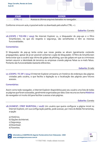 68
205
ATALHOS DESCRIÇÃO
CTRL + J Acessa os últimos arquivos baixados no navegador.
Conforme vimos em aula, é possível exibir os downloads pelo atalho CTRL + J.
Gabarito: Correto
16.(CESPE / TCE-RN / 2015) No Internet Explorer 11, o bloqueador de pop-ups e o filtro
SmartScreen, no que diz respeito à segurança, são semelhantes e têm as mesmas
funcionalidades.
Comentários:
O bloqueador de pop-up tenta evitar que novas janelas se abram (geralmente contendo
propagandas), apesar de já ser possível contornar a ação do bloqueador. O filtro do SmartScreen
tenta evitar que o usuário seja vítima de golpes de phishing, que são golpes em que os criminosos
tentam assumir a identidade de terceiros ou empresas criando páginas falsas ou e-mails falsos.
Portanto são funcionalidades bastante diferentes.
Gabarito: Errado
17.(CESPE / TC-DF / 2014) O Internet Explorer armazena um histórico de endereços das páginas
visitadas pelo usuário, o que facilita a digitação ou a localização das páginas para futuros
acessos.
Comentários:
Assim como todo navegador, o Internet Explorer disponibiliza para seu usuário uma lista de todas
as páginas que foram acessadas, geralmente organizadas por data. Este recurso se chama Histórico
do navegador e é muito útil para facilitar o acesso a tais páginas.
Gabarito: Correto
18.(VUNESP / PREF BURITIZAL / 2018) Um usuário que queira configurar a página inicial no
Internet Explorer, em sua configuração padrão, pode acessar, por meio do Botão Ferramentas,
a opção
a) Histórico.
b) Opções da Internet.
c) Segurança.
d) Download.
e) Favoritos.
Diego Carvalho, Renato da Costa
Aula 03
Informática p/ AGEPEN-CE (Agente Penitenciário) Com Videoaulas - 2020
www.estrategiaconcursos.com.br
1380771
11179577485 - thialla rafaela honorato
 