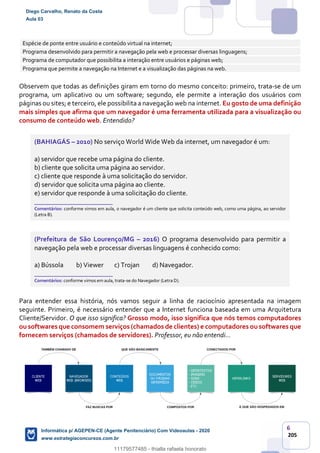6
205
Espécie de ponte entre usuário e conteúdo virtual na internet;
Programa desenvolvido para permitir a navegação pela web e processar diversas linguagens;
Programa de computador que possibilita a interação entre usuários e páginas web;
Programa que permite a navegação na Internet e a visualização das páginas na web.
Observem que todas as definições giram em torno do mesmo conceito: primeiro, trata-se de um
programa, um aplicativo ou um software; segundo, ele permite a interação dos usuários com
páginas ou sites; e terceiro, ele possibilita a navegação web na internet. Eu gosto de uma definição
mais simples que afirma que um navegador é uma ferramenta utilizada para a visualização ou
consumo de conteúdo web. Entendido?
(BAHIAGÁS – 2010) No serviço World Wide Web da internet, um navegador é um:
a) servidor que recebe uma página do cliente.
b) cliente que solicita uma página ao servidor.
c) cliente que responde à uma solicitação do servidor.
d) servidor que solicita uma página ao cliente.
e) servidor que responde à uma solicitação do cliente.
_______________________
Comentários: conforme vimos em aula, o navegador é um cliente que solicita conteúdo web, como uma página, ao servidor
(Letra B).
(Prefeitura de São Lourenço/MG – 2016) O programa desenvolvido para permitir a
navegação pela web e processar diversas linguagens é conhecido como:
a) Bússola b) Viewer c) Trojan d) Navegador.
_______________________
Comentários: conforme vimos em aula, trata-se do Navegador (Letra D).
Para entender essa história, nós vamos seguir a linha de raciocínio apresentada na imagem
seguinte. Primeiro, é necessário entender que a Internet funciona baseada em uma Arquitetura
Cliente/Servidor. O que isso significa? Grosso modo, isso significa que nós temos computadores
ou softwares que consomem serviços (chamados de clientes) e computadores ou softwares que
fornecem serviços (chamados de servidores). Professor, eu não entendi...
Diego Carvalho, Renato da Costa
Aula 03
Informática p/ AGEPEN-CE (Agente Penitenciário) Com Videoaulas - 2020
www.estrategiaconcursos.com.br
1380771
11179577485 - thialla rafaela honorato
 