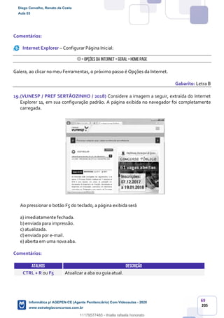 69
205
Comentários:
Internet Explorer – Configurar Página Inicial:
> Opções da Internet > Geral > Home Page
Galera, ao clicar no meu Ferramentas, o próximo passo é Opções da Internet.
Gabarito: Letra B
19.(VUNESP / PREF SERTÃOZINHO / 2018) Considere a imagem a seguir, extraída do Internet
Explorer 11, em sua configuração padrão. A página exibida no navegador foi completamente
carregada.
Ao pressionar o botão F5 do teclado, a página exibida será
a) imediatamente fechada.
b) enviada para impressão.
c) atualizada.
d) enviada por e-mail.
e) aberta em uma nova aba.
Comentários:
ATALHOS DESCRIÇÃO
CTRL + R ou F5 Atualizar a aba ou guia atual.
Diego Carvalho, Renato da Costa
Aula 03
Informática p/ AGEPEN-CE (Agente Penitenciário) Com Videoaulas - 2020
www.estrategiaconcursos.com.br
1380771
11179577485 - thialla rafaela honorato
 
