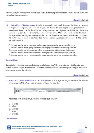 70
205
Pessoal, um dos atalhos mais conhecidos é o F5. Ele serve para atualizar a página atual e é utilizado
em todos os navegadores.
Gabarito: Letra C
20. (VUNESP / CRBIO / 2017) Usando o navegador Microsoft Internet Explorer 11, em sua
configuração original, um usuário digitou na barra de endereços www.google.com.br e
pressionou Enter. Após finalizar o carregamento, ele digitou na barra de endereços
www.vunesp.com.br e pressionou Enter novamente. Mais uma vez, após finalizar o
carregamento, ele digitou www.youtube.com e, igualmente, pressionou Enter. Assinale a
alternativa que contém o resultado dos cliques acionados, respectivamente, no botão Voltar e
no botão Avançar.
a) Retorna ao site www.vunesp.com.br e avança para o site www.youtube.com.
b) Retorna ao site www.google.com.br e avança para o site www.vunesp.com.br.
c) Retorna ao site www.google.com.br e avança para o site www.youtube.com.
d) Retorna ao site www.youtube.com e avança para o site www.google.com.br.
e) Retorna ao site www.vunesp.com.br e avança para o site www.google.com.br.
Comentários:
Questão bem simples, pessoal. Estando na página do YouTube e apertando o botão retornar,
voltamos par a página da VUNESP. Clicando no botão avançar, voltamos para a página YouTube.
Alternativa correta é a letra A.
Gabarito: Letra A
21.(VUNESP / CM GUARATINGUETÁ / 2016) Observe a imagem a seguir, retirada do Internet
Explorer 11, no MS-Windows 7, em sua configuração padrão.
De acordo com a imagem, é possível verificar que existem
a) 5 janelas.
b) 4 abas.
c) 4 janelas.
d) 3 abas.
e) 3 janelas.
Comentários:
Diego Carvalho, Renato da Costa
Aula 03
Informática p/ AGEPEN-CE (Agente Penitenciário) Com Videoaulas - 2020
www.estrategiaconcursos.com.br
1380771
11179577485 - thialla rafaela honorato
 