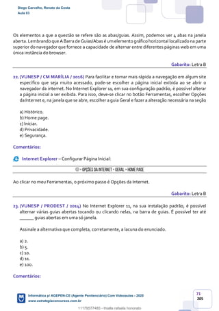 71
205
Os elementos a que a questão se refere são as abas/guias. Assim, podemos ver 4 abas na janela
aberta. Lembrando que A Barra de Guias/Abas é um elemento gráfico horizontal localizado na parte
superior do navegador que fornece a capacidade de alternar entre diferentes páginas web em uma
única instância do browser.
Gabarito: Letra B
22.(VUNESP / CM MARÍLIA / 2016) Para facilitar e tornar mais rápida a navegação em algum site
específico que seja muito acessado, pode-se escolher a página inicial exibida ao se abrir o
navegador da internet. No Internet Explorer 11, em sua configuração padrão, é possível alterar
a página inicial a ser exibida. Para isso, deve-se clicar no botão Ferramentas, escolher Opções
da Internet e, na janela que se abre, escolher a guia Geral e fazer a alteração necessária na seção
a) Histórico.
b) Home page.
c) Iniciar.
d) Privacidade.
e) Segurança.
Comentários:
Internet Explorer – Configurar Página Inicial:
> Opções da Internet > Geral > Home Page
Ao clicar no meu Ferramentas, o próximo passo é Opções da Internet.
Gabarito: Letra B
23.(VUNESP / PRODEST / 2014) No Internet Explorer 11, na sua instalação padrão, é possível
alternar várias guias abertas tocando ou clicando nelas, na barra de guias. É possível ter até
______ guias abertas em uma só janela.
Assinale a alternativa que completa, corretamente, a lacuna do enunciado.
a) 2.
b) 5.
c) 10.
d) 11.
e) 100.
Comentários:
Diego Carvalho, Renato da Costa
Aula 03
Informática p/ AGEPEN-CE (Agente Penitenciário) Com Videoaulas - 2020
www.estrategiaconcursos.com.br
1380771
11179577485 - thialla rafaela honorato
 