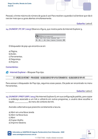 72
205
Pessoal, o limite máximo do número de guias é 100! Para resolver a questão é só lembrar que não é
raro ter mais que 11 guias abertas simultaneamente.
Gabarito: Letra E
24.(VUNESP / PC SP / 2013) Observe a figura, que mostra parte do Internet Explorer 9.
O bloqueador de pop-ups encontra-se em
a) Página.
b) Exibir.
c) Ferramentas.
d) Segurança.
e) Arquivo.
Comentários:
Internet Explorer – Bloquear Pop-Ups:
> Opções de Internet> Privacidade> Bloqueador de Pop-Upou Ferramentas> Bloqueador dePop-Ups
Para acessar o bloqueador de Pop-Ups, seguimos esses passos. Ele pode ser encontrado no menu
Ferramentas.
Gabarito: Letra C
25.(VUNESP / PREF SJRP / 2014) No Internet Explorer 8, em sua configuração padrão, para copiar
o endereço associado a um link e utilizá-lo em outros programas, o usuário deve escolher a
opção _____________ do menu de contexto do link.
Assinale a alternativa que preenche corretamente a lacuna.
a) Abrir em uma Nova Janela
b) Abrir na Nova Guia
c) Abrir
d) Copiar Atalho
e) Imprimir Destino
Diego Carvalho, Renato da Costa
Aula 03
Informática p/ AGEPEN-CE (Agente Penitenciário) Com Videoaulas - 2020
www.estrategiaconcursos.com.br
1380771
11179577485 - thialla rafaela honorato
 