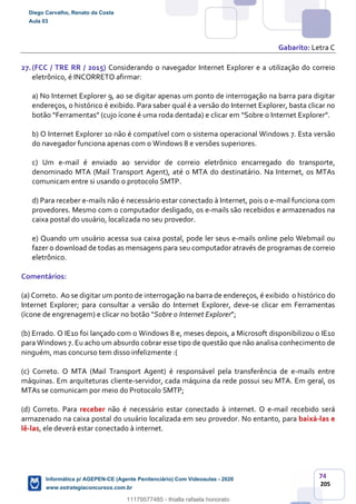 74
205
Gabarito: Letra C
27.(FCC / TRE RR / 2015) Considerando o navegador Internet Explorer e a utilização do correio
eletrônico, é INCORRETO afirmar:
a) No Internet Explorer 9, ao se digitar apenas um ponto de interrogação na barra para digitar
endereços, o histórico é exibido. Para saber qual é a versão do Internet Explorer, basta clicar no
botão “Ferramentas” (cujo ícone é uma roda dentada) e clicar em “Sobre o Internet Explorer”.
b) O Internet Explorer 10 não é compatível com o sistema operacional Windows 7. Esta versão
do navegador funciona apenas com o Windows 8 e versões superiores.
c) Um e-mail é enviado ao servidor de correio eletrônico encarregado do transporte,
denominado MTA (Mail Transport Agent), até o MTA do destinatário. Na Internet, os MTAs
comunicam entre si usando o protocolo SMTP.
d) Para receber e-mails não é necessário estar conectado à Internet, pois o e-mail funciona com
provedores. Mesmo com o computador desligado, os e-mails são recebidos e armazenados na
caixa postal do usuário, localizada no seu provedor.
e) Quando um usuário acessa sua caixa postal, pode ler seus e-mails online pelo Webmail ou
fazer o download de todas as mensagens para seu computador através de programas de correio
eletrônico.
Comentários:
(a) Correto. Ao se digitar um ponto de interrogação na barra de endereços, é exibido o histórico do
Internet Explorer; para consultar a versão do Internet Explorer, deve-se clicar em Ferramentas
(ícone de engrenagem) e clicar no botão “Sobre o Internet Explorer”;
(b) Errado. O IE10 foi lançado com o Windows 8 e, meses depois, a Microsoft disponibilizou o IE10
para Windows 7. Eu acho um absurdo cobrar esse tipo de questão que não analisa conhecimento de
ninguém, mas concurso tem disso infelizmente :(
(c) Correto. O MTA (Mail Transport Agent) é responsável pela transferência de e-mails entre
máquinas. Em arquiteturas cliente-servidor, cada máquina da rede possui seu MTA. Em geral, os
MTAs se comunicam por meio do Protocolo SMTP;
(d) Correto. Para receber não é necessário estar conectado à internet. O e-mail recebido será
armazenado na caixa postal do usuário localizada em seu provedor. No entanto, para baixá-las e
lê-las, ele deverá estar conectado à internet.
Diego Carvalho, Renato da Costa
Aula 03
Informática p/ AGEPEN-CE (Agente Penitenciário) Com Videoaulas - 2020
www.estrategiaconcursos.com.br
1380771
11179577485 - thialla rafaela honorato
 