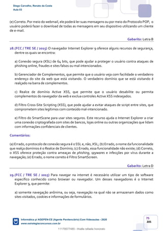 75
205
(e) Correto. Por meio do webmail, ele poderá ler suas mensagens ou por meio do Protocolo POP, o
usuário poderá fazer o download de todas as mensagens em seu dispositivo utilizando um cliente
de e-mail.
Gabarito: Letra B
28.(FCC / TRE SE / 2015) O navegador Internet Explorer 9 oferece alguns recursos de segurança,
dentre os quais se encontra:
a) Conexão segura (XSL) de 64 bits, que pode ajudar a proteger o usuário contra ataques de
phishing online, fraudes e sites falsos ou mal-intencionados.
b) Gerenciador de Complementos, que permite que o usuário veja com facilidade o verdadeiro
endereço do site da web que está visitando. O verdadeiro domínio que se está visitando é
realçado na barra de complementos.
c) Realce de domínio Active XSS, que permite que o usuário desabilite ou permita
complementos do navegador da web e exclua controles Active XSS indesejados.
d) Filtro Cross-Site Scripting (XSS), que pode ajudar a evitar ataques de script entre sites, que
comprometem sites legítimos com conteúdo mal-intencionado.
e) Filtro do SmartScene para usar sites seguros. Este recurso ajuda o Internet Explorer a criar
uma conexão criptografada com sites de bancos, lojas online ou outras organizações que lidam
com informações confidenciais de clientes.
Comentários:
(a) Errado, o protocolo de conexão segura é o SSL e, não, XSL; (b) Errado, o nome da funcionalidade
que realça domínios é o Realce de Domínio; (c) Errado, essa funcionalidade não existe; (d) Correto,
o XSS oferece proteção contra ameaças de phishing, spywares e infecções por vírus durante a
navegação; (e) Errado, o nome correto é Filtro SmartScreen.
Gabarito: Letra D
29.(FCC / TRE SE / 2015) Para navegar na internet é necessário utilizar um tipo de software
específico conhecido como browser ou navegador. Um desses navegadores é o Internet
Explorer 9, que permite:
a) somente navegação anônima, ou seja, navegação na qual não se armazenam dados como
sites visitados, cookies e informações de formulários.
Diego Carvalho, Renato da Costa
Aula 03
Informática p/ AGEPEN-CE (Agente Penitenciário) Com Videoaulas - 2020
www.estrategiaconcursos.com.br
1380771
11179577485 - thialla rafaela honorato
 