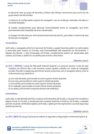 76
205
b) adicionar sites ao grupo de favoritos, embora não ofereça mecanismos para excluí-los do
grupo depois de adicionados.
c) restaurar as configurações originais do navegador, caso as mudanças realizadas não deem o
resultado desejado.
d) instalar complementos para adicionar funcionalidades extras ao navegador, que ficam
permanentemente impedidas de serem desativadas.
e) navegar em tela cheia por meio do pressionamento da tecla F1, para obter o máximo de área
da tela para navegação.
Comentários:
(a) Errado, a navegação anônima é opcional; (b) Errado, a opção Favoritos podem ser adicionados
e removidos pelo usuário; (c) Correto, essa funcionalidade está disponível em Ferramentas ->
Opções da Internet -> Guia Avançadas; (d) Errado, complementos podem ser desativados pelo
usuário; (e) Errado, o atalho F11 é o atalho para acionar a tela inteira.
Gabarito: Letra C
30.(FCC / SERGAS / 2013) No Microsoft Internet Explorer 9 é possível acessar a lista de sites
visitados nos últimos dias e até semanas, exceto aqueles visitados em modo de navegação
privada. Para abrir a opção que permite ter acesso a essa lista, com o navegador aberto, clica-se
na ferramenta cujo desenho é:
a) uma roda dentada, posicionada no canto superior direito da janela.
b) uma casa, posicionada no canto superior direito da janela.
c) uma estrela, posicionada no canto superior direito da janela.
d) um cadeado, posicionado no canto inferior direito da janela.
e) um globo, posicionado à esquerda da barra de endereços.
Comentários:
(a) Errado, a roda dentada permite visualizar as ferramentas; (b) Errado, a casa permite visualizar a
página inicial; (c) Correto, a estrela permite visualizar favoritos e histórico; (d) Errado, o cadeado
permite visualizar certificados digitais; (e) Errado, o globo permite representar a zona de segurança
padrão da internet.
Gabarito: Letra C
31.(FCC / MPE CE / 2013) Carla precisa realizar as seguintes configurações no Internet Explorer 9:
Diego Carvalho, Renato da Costa
Aula 03
Informática p/ AGEPEN-CE (Agente Penitenciário) Com Videoaulas - 2020
www.estrategiaconcursos.com.br
1380771
11179577485 - thialla rafaela honorato
 