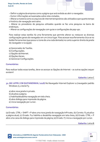 77
205
− Definir a página da empresa como a página que será exibida ao abrir o navegador.
− Excluir informações armazenadas sobre sites visitados.
− Alterar a maneira como os arquivos de internet temporários são utilizados e por quanto tempo
o histórico de navegação será salvo.
− Alterar os provedores de pesquisa utilizados quando se faz uma pesquisa na barra de
endereços.
− Alterar as configurações de navegação com guias e configurações de pop-ups.
Para realizar estas tarefas há uma ferramenta que permite alterar ou restaurar as diversas
configurações gerais do navegador em um único lugar. Para acessar essa ferramenta clica-se no
botão Ferramentas (que possui o ícone de uma roda dentada) no canto superior direito da janela
do navegador e na opção:
a) Gerenciador de Tarefas.
b) Configurações.
c) Opções da Internet.
d) Opções Gerais.
e) Gerenciar Configurações.
Comentários:
Para realizar todas essas tarefas, deve-se acessar as Opções de Internet – as outras opções sequer
existem!
Gabarito: Letra C
32.(NC-UFPR / CM QUITANDINHA / 2018) No Navegador Internet Explorer 11 (navegador padrão
Windows 7), a tecla F5:
a) abre nova janela in private.
b) atualiza a página.
c) habilita/desabilita navegação em tela cheia.
d) abre diálogo para impressão da página.
e) inicia navegação por cursor.
Comentários:
(a) Errado. CTRL + SHIFT + P abre uma nova janela de navegação InPrivate; (b) Correto. F5 atualiza
a página atual; (c) Errado. F11 habilita e desabilita navegação em tela cheia; (d) Errado. CTRL + P
abre uma caixa de diálogo para impressão da página; (e) Errado. F7 inicia a navegação por cursor.
Gabarito: Letra B
Diego Carvalho, Renato da Costa
Aula 03
Informática p/ AGEPEN-CE (Agente Penitenciário) Com Videoaulas - 2020
www.estrategiaconcursos.com.br
1380771
11179577485 - thialla rafaela honorato
 