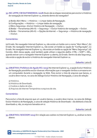 78
205
33.(NC-UFPR / CM QUITANDINHA / 2018) Quais são as etapas necessárias para excluir o histórico
de navegação do Internet Explorer 11, estando dentro do navegador?
a) Botão Abrir Menu → Histórico → Limpar dados de Navegação.
b) Configurações → Histórico → Limpar dados de navegação.
c) Menu Segurança→Excluir Histórico de Navegação → Excluir.
d) Botão Ferramentas (Alt+X) → Segurança → Excluir histórico de navegação → Excluir.
e) Botão Ferramentas (Alt+X) → Opções da Internet → Segurança → Histórico de navegação
→ Excluir.
Comentários:
(a) Errado. No navegador Internet Explorer 11, não existe um botão com o nome “Abrir Menu”; (b)
Errado. No navegador Internet Explorer 11, não existe um botão ou opção de “Configuração”; (c)
Errado. No navegado Internet Explorer 11, não existe um botão ou opção de “Menu Segurança”; (d)
Correto. Além dessa opção, você também pode utilizar o seguinte atalho: CTRL + SHIFT + DEL,
quando estiver com o navegador Internet Explorer 11 aberto; (e) Errado. Dentro da aba Segurança,
não existe a opção de excluir o histórico do navegador Internet Explorer 11.
Gabarito: Letra D
34.(OBJETIVA / Prefeitura de Agudo-RS / 2015) No Internet Explorer 11, a opção Excluir Histórico
de Navegação possibilita excluir diversas informações que o navegador lembra e armazena em
um computador durante a navegação na Web. Para excluir a lista de arquivos que baixou, o
usuário deve marcar, na caixa de diálogo Excluir Histórico de Navegação, a caixa de seleção:
a) Histórico.
b) Histórico de Downloads.
c) Cookies e dados de sites.
d) Arquivos de Internet Temporários e arquivos de site.
Comentários:
Para excluir a lista de arquivos que um usuário baixou, o usuário deve marcar, na caixa de diálogo
Excluir Histórico de Navegação, a caixa de seleção Histórico de Downloads – ela deletará a lista de
downloads e, não, os arquivos baixados em si.
Gabarito: Letra B
35.(OBJETIVA / SESCOOP/ 2015) Em relação aos cookies no Internet Explorer 11, analisar os itens
abaixo:
Diego Carvalho, Renato da Costa
Aula 03
Informática p/ AGEPEN-CE (Agente Penitenciário) Com Videoaulas - 2020
www.estrategiaconcursos.com.br
1380771
11179577485 - thialla rafaela honorato
 