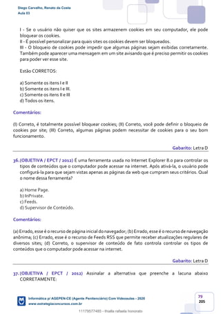 79
205
I - Se o usuário não quiser que os sites armazenem cookies em seu computador, ele pode
bloquear os cookies.
II - É possível personalizar para quais sites os cookies devem ser bloqueados.
III - O bloqueio de cookies pode impedir que algumas páginas sejam exibidas corretamente.
Também pode aparecer uma mensagem em um site avisando que é preciso permitir os cookies
para poder ver esse site.
Estão CORRETOS:
a) Somente os itens I e II
b) Somente os itens I e III.
c) Somente os itens II e III
d) Todos os itens.
Comentários:
(I) Correto, é totalmente possível bloquear cookies; (II) Correto, você pode definir o bloqueio de
cookies por site; (III) Correto, algumas páginas podem necessitar de cookies para o seu bom
funcionamento.
Gabarito: Letra D
36.(OBJETIVA / EPCT / 2012) É uma ferramenta usada no Internet Explorer 8.0 para controlar os
tipos de conteúdos que o computador pode acessar na internet. Após ativá-la, o usuário pode
configurá-la para que sejam vistas apenas as páginas da web que cumpram seus critérios. Qual
o nome dessa ferramenta?
a) Home Page.
b) InPrivate.
c) Feeds.
d) Supervisor de Conteúdo.
Comentários:
(a) Errado, esse é o recurso de página inicial do navegador; (b) Errado, esse é o recurso de navegação
anônima; (c) Errado, esse é o recurso de Feeds RSS que permite receber atualizações regulares de
diversos sites; (d) Correto, o supervisor de conteúdo de fato controla controlar os tipos de
conteúdos que o computador pode acessar na internet.
Gabarito: Letra D
37.(OBJETIVA / EPCT / 2012) Assinalar a alternativa que preenche a lacuna abaixo
CORRETAMENTE:
Diego Carvalho, Renato da Costa
Aula 03
Informática p/ AGEPEN-CE (Agente Penitenciário) Com Videoaulas - 2020
www.estrategiaconcursos.com.br
1380771
11179577485 - thialla rafaela honorato
 