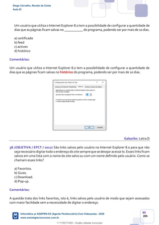 80
205
Um usuário que utiliza o Internet Explorer 8.0 tem a possibilidade de configurar a quantidade de
dias que as páginas ficam salvas no ___________ do programa, podendo ser por mais de 10 dias.
a) certificado
b) feed
c) activex
d) histórico
Comentários:
Um usuário que utiliza o Internet Explorer 8.0 tem a possibilidade de configurar a quantidade de
dias que as páginas ficam salvas no histórico do programa, podendo ser por mais de 10 dias.
Gabarito: Letra D
38.(OBJETIVA / EPCT / 2012) São links salvos pelo usuário no Internet Explorer 8.0 para que não
sejanecessário digitartodo o endereço do site sempre que se desejar acessá-lo.Esses links ficam
salvos em uma lista com o nome do site salvo ou com um nome definido pelo usuário. Como se
chamam esses links?
a) Favoritos.
b) Guias.
c) Download.
d) Pop-up.
Comentários:
A questão trata dos links favoritos, isto é, links salvos pelo usuário de modo que sejam acessados
com maior facilidade sem a necessidade de digitar o endereço.
Diego Carvalho, Renato da Costa
Aula 03
Informática p/ AGEPEN-CE (Agente Penitenciário) Com Videoaulas - 2020
www.estrategiaconcursos.com.br
1380771
11179577485 - thialla rafaela honorato
 