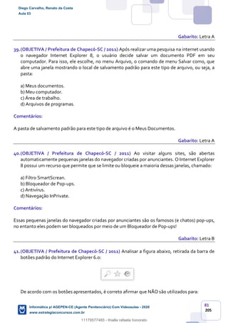 81
205
Gabarito: Letra A
39.(OBJETIVA / Prefeitura de Chapecó-SC / 2011) Após realizar uma pesquisa na internet usando
o navegador Internet Explorer 8, o usuário decide salvar um documento PDF em seu
computador. Para isso, ele escolhe, no menu Arquivo, o comando de menu Salvar como, que
abre uma janela mostrando o local de salvamento padrão para este tipo de arquivo, ou seja, a
pasta:
a) Meus documentos.
b) Meu computador.
c) Área de trabalho.
d) Arquivos de programas.
Comentários:
A pasta de salvamento padrão para este tipo de arquivo é o Meus Documentos.
Gabarito: Letra A
40.(OBJETIVA / Prefeitura de Chapecó-SC / 2011) Ao visitar alguns sites, são abertas
automaticamente pequenas janelas do navegador criadas por anunciantes. O Internet Explorer
8 possui um recurso que permite que se limite ou bloqueie a maioria dessas janelas, chamado:
a) Filtro SmartScrean.
b) Bloqueador de Pop-ups.
c) Antivírus.
d) Navegação InPrivate.
Comentários:
Essas pequenas janelas do navegador criadas por anunciantes são os famosos (e chatos) pop-ups,
no entanto eles podem ser bloqueados por meio de um Bloqueador de Pop-ups!
Gabarito: Letra B
41.(OBJETIVA / Prefeitura de Chapecó-SC / 2011) Analisar a figura abaixo, retirada da barra de
botões padrão do Internet Explorer 6.0:
De acordo com os botões apresentados, é correto afirmar que NÃO são utilizados para:
Diego Carvalho, Renato da Costa
Aula 03
Informática p/ AGEPEN-CE (Agente Penitenciário) Com Videoaulas - 2020
www.estrategiaconcursos.com.br
1380771
11179577485 - thialla rafaela honorato
 