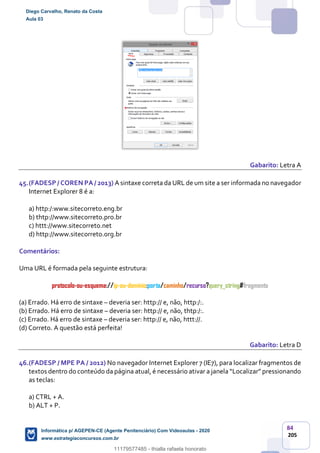 84
205
Gabarito: Letra A
45.(FADESP / COREN PA / 2013) A sintaxe correta da URL de um site a ser informada no navegador
Internet Explorer 8 é a:
a) http:/:www.sitecorreto.eng.br
b) thtp://www.sitecorreto.pro.br
c) httt://www.sitecorreto.net
d) http://www.sitecorreto.org.br
Comentários:
Uma URL é formada pela seguinte estrutura:
protocolo-ou-esquema://ip-ou-domínio:porta/caminho/recurso?query_string#fragmento
(a) Errado. Há erro de sintaxe – deveria ser: http:// e, não, http:/:.
(b) Errado. Há erro de sintaxe – deveria ser: http:// e, não, thtp:/:.
(c) Errado. Há erro de sintaxe – deveria ser: http:// e, não, httt://.
(d) Correto. A questão está perfeita!
Gabarito: Letra D
46.(FADESP / MPE PA / 2012) No navegador Internet Explorer 7 (IE7), para localizar fragmentos de
textos dentro do conteúdo da página atual, é necessário ativar a janela “Localizar” pressionando
as teclas:
a) CTRL + A.
b) ALT + P.
Diego Carvalho, Renato da Costa
Aula 03
Informática p/ AGEPEN-CE (Agente Penitenciário) Com Videoaulas - 2020
www.estrategiaconcursos.com.br
1380771
11179577485 - thialla rafaela honorato
 