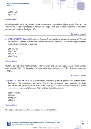 85
205
c) CTRL + F.
d) ALT + L.
Comentários:
O atalho para localizar fragmentos de textos dentro do conteúdo da página atual é CTRL + F. O
atalho CTRL + A seleciona todos os itens de uma página web e os outros dois atalhos não existem
no navegador Internet Explorer 7 (IE7).
Gabarito: Letra C
47.(FADESP / MPE PA / 2012) No Internet Explorer 8, para adicionar o site atual visitado na “Central
de Favoritos” é necessário utilizar o recurso “Adicionar a Favoritos”. A mesma função pode ser
realizada pressionando-se as teclas:
a) CTRL + R.
b) ALT + C.
c) CTRL + ALT + F.
d) ALT + A.
Comentários:
O atalho para adicionar nos Favoritos do Internet Explorer 8 é o ALT + C (atenção, pois nas versões
mais atuais é CTRL + D). As opções C e D não são atalhos definidos e o CTRL + R apenas recarrega
a página.
Gabarito: Letra B
48.(FADESP / SESPA PA / 2010) O Microsoft Internet Explorer 6 permite que determinados
fabricantes de programas agreguem funções ao navegador para expandir as suas
funcionalidades (plug-ins). Para acessar esta opção, o usuário precisa selecionar o Menu
_____________ e executar a opção “Gerenciar de Complementos...”.
a) Ferramentas
b) Exibir
c) Arquivo
d) Editar
Comentários:
“Gerenciar Complementos” se encontra no Menu Ferramentas.
Diego Carvalho, Renato da Costa
Aula 03
Informática p/ AGEPEN-CE (Agente Penitenciário) Com Videoaulas - 2020
www.estrategiaconcursos.com.br
1380771
11179577485 - thialla rafaela honorato
 