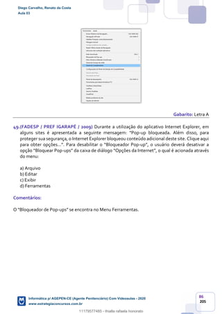 86
205
Gabarito: Letra A
49.(FADESP / PREF IGARAPÉ / 2009) Durante a utilização do aplicativo Internet Explorer, em
alguns sites é apresentada a seguinte mensagem: “Pop-up bloqueada. Além disso, para
proteger sua segurança, o Internet Explorer bloqueou conteúdo adicional deste site. Clique aqui
para obter opções...”. Para desabilitar o “Bloqueador Pop-up”, o usuário deverá desativar a
opção “Bloquear Pop-ups” da caixa de diálogo “Opções da Internet”, o qual é acionada através
do menu:
a) Arquivo
b) Editar
c) Exibir
d) Ferramentas
Comentários:
O “Bloqueador de Pop-ups” se encontra no Menu Ferramentas.
Diego Carvalho, Renato da Costa
Aula 03
Informática p/ AGEPEN-CE (Agente Penitenciário) Com Videoaulas - 2020
www.estrategiaconcursos.com.br
1380771
11179577485 - thialla rafaela honorato
 