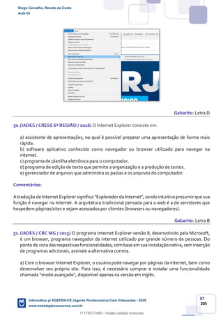 87
205
Gabarito: Letra D
50.(IADES / CRESS 6ª REGIÃO / 2016) O Internet Explorer consiste em:
a) assistente de apresentações, no qual é possível preparar uma apresentação de forma mais
rápida.
b) software aplicativo conhecido como navegador ou browser utilizado para navegar na
internet.
c) programa de planilha eletrônica para o computador.
d) programa de edição de texto que permite a organização e a produção de textos.
e) gerenciador de arquivos que administra as pastas e os arquivos do computador.
Comentários:
A tradução de Internet Explorer significa “Explorador da Internet”, sendo intuitivo presumir que sua
função é navegar na Internet. A arquitetura tradicional pensada para a web é a de servidores que
hospedem páginas/sites e sejam acessados por clientes (browsers ou navegadores).
Gabarito: Letra B
51.(IADES / CRC MG / 2015) O programa Internet Explorer versão 8, desenvolvido pela Microsoft,
é um browser, programa navegador da internet utilizado por grande número de pessoas. Do
ponto de vista das respectivas funcionalidades, com base em suainstalação nativa, sem inserção
de programas adicionais, assinale a alternativa correta.
a) Com o browser Internet Explorer, o usuário pode navegar por páginas da internet, bem como
desenvolver seu próprio site. Para isso, é necessário comprar e instalar uma funcionalidade
chamada “modo avançado”, disponível apenas na versão em inglês.
Diego Carvalho, Renato da Costa
Aula 03
Informática p/ AGEPEN-CE (Agente Penitenciário) Com Videoaulas - 2020
www.estrategiaconcursos.com.br
1380771
11179577485 - thialla rafaela honorato
 