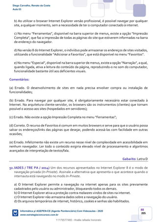 88
205
b) Ao utilizar o browser Internet Explorer versão profissional, é possível navegar por qualquer
site, a qualquer momento, sem a necessidade de ter o computador conectado à internet.
c) No menu “Ferramentas”, disponível na barra superior de menus, existe a opção “Impressão
Completa”, que faz a impressão de todas as páginas do site que estiverem informadas na barra
de endereço do navegador.
d) Na versão 8 do Internet Explorer, o indivíduo pode armazenar os endereços de sites visitados,
utilizando a funcionalidade “Adicionar a Favoritos”, que está disponível no menu “Favoritos”.
e) No menu “Especial”, disponível na barra superior de menus, existe a opção “Narração”, a qual,
quando ligada, ativa a leitura do conteúdo da página, reproduzindo-o no som do computador,
funcionalidade bastante útil aos deficientes visuais.
Comentários:
(a) Errado. O desenvolvimento de sites em nada precisa envolver compra ou instalação de
funcionalidades;
(b) Errado. Para navegar por qualquer site, é obrigatoriamente necessário estar conectado à
Internet. Na arquitetura cliente-servidor, os browsers são os instrumentos (clientes) que tornam
possível o acesso aos sites (hospedados em servidores);
(c) Errado. Não existe a opção Impressão Completa no menu “Ferramentas”;
(d) Correto. O recurso de Favoritos é comum em muitos browsers e serve para que o usuário possa
salvar os endereços/links das páginas que desejar, podendo acessá-las com facilidade em outras
ocasiões;
(e) Errado. Infelizmente não existe um recurso nesse nível de complexidade em acessibilidade em
nenhum navegador. Ler todo o conteúdo exigiria elevado nível de processamento e algoritmos
avançados de interpretação de textos/fala.
Gabarito: Letra D
52.IADES / TRE PA / 2014) Um dos recursos apresentados no Internet Explorer 8 é o modo de
navegação privada (In-Private). Assinale a alternativa que apresenta o que acontece quando o
internauta está navegando no modo In-Private.
a) O Internet Explorer permite a navegação na internet apenas para os sites previamente
cadastrados pelo usuário ou administrador, bloqueando todos os demais.
b) O Internet Explorer ativa a proteção contra malwares vindos de sites na internet.
c) O Internet Explorer não armazena dados sobre a navegação do usuário.
d) Os arquivos temporários de internet, histórico, cookies e senhas são habilitados.
Diego Carvalho, Renato da Costa
Aula 03
Informática p/ AGEPEN-CE (Agente Penitenciário) Com Videoaulas - 2020
www.estrategiaconcursos.com.br
1380771
11179577485 - thialla rafaela honorato
 