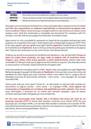 8
205
CONCEITOS DESCRIÇÃO
Hipermídia Documentos em forma de hipertextos, imagens, sons e/ou vídeos;
Hipertextos Textos cujo acesso se dá por meio de ligações digitais denominadas hiperlinks;
Hiperlinks Referências dentro de um hipertexto para esse ou outro hipertexto;
Falta agora uma coisinha para nós fecharmos a nossa explicação sobre o esquema inicial: servidores
web! Eles são computadores ou softwares especializados no fornecimento de páginas web.
Como é, professor? Galera, nós já vimos que uma página web é um documento ou um arquivo como
qualquer outro. Onde fica armazenado ou hospedado esse documento? Em servidores web! Por
exemplo: o servidor web da nossa página fica localizado nos Estados Unidos.
Agora vamos ver uma curiosidade! Eu apresentei um hyperlink de uma página web para que vocês
pudessem ver a experiência de usuário. Vocês notaram que o endereço dela começa com HTTP2? Pois
é! Por acaso alguém sabe que significa essa sigla? Significa HyperText Transfer Protocol (Protocolo
de Transferência de Hipertexto). Esse é o famoso protocolo padrão para transferência de páginas
web. Toda vez que você acessa um site, você o faz por meio desse protocolo.
Professor, por que ele é um protocolo de transferência de hipertexto e, não, de hipermídia? Porque na
época da criação desse protocolo, em 1990, todas as páginas web só continham texto–
imagens, sons, vídeos, entre outros passaram a existir posteriormente. Querem saber outra
curiosidade? Eu falei para vocês que as páginas são documentos ou arquivos. Ora, todo documento
ou arquivo possui um formato. Qual é o formato de uma página web?
O formato padrão de uma página web é o HTML. Alguém sabe o que significa essa sigla? HyperText
Markup Language (Linguagem de Marcação de Hipertexto). Viram que tudo isso que nós vimos está
espalhado em vários lugares que vocês costumam utilizar e nem sabem? Pois é, a página web do
Estratégia Concursos foi desenvolvida utilizando – entre outras – uma linguagem de marcação
chamada HTML.
Vamos juntar tudo que vimos agora? Vamos lá... as informações na Internet estão contidas em
documentos ou páginas escritas – entre outras – na linguagem HTML. Essas páginas são
armazenadas ou hospedadas em servidores web espalhados por todo o planeta. Para acessar
essas informações, é necessário ter um cliente web chamado navegador, capaz de acessar
conteúdo web hipermídia interligados por meio de hiperlinks.
Por fim, essa comunicação entre clientes web e servidores web ocorre por meio de um
protocolo chamado HTTP! O Cliente Web (também conhecido como Cliente HTTP) faz uma
requisição por uma Página HTML a um Servidor Web (também conhecido como Servidor HTTP).
Esse pode realizar diversos processamentos e retornar uma resposta com a página HTML solicitada
pelo cliente, dentre outras possibilidades. Fechou? ;)
2
Existe também uma implementação que oferece mais segurança chamada HTTPS (HyperText Transfer Protocol Secure). Quando se acessa um site
utilizando esse protocolo, é exibido um cadeado na barra de endereços.
Diego Carvalho, Renato da Costa
Aula 03
Informática p/ AGEPEN-CE (Agente Penitenciário) Com Videoaulas - 2020
www.estrategiaconcursos.com.br
1380771
11179577485 - thialla rafaela honorato
 